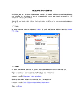 TrueCrypt Traveler Disk

Você pode usar esta facilidade para preparar um disco de viagem (pendrive ou hard-disk externo)
que poderão ser conectados a outros computadores, mesmo que estes computadores não
contenham o TrueCrypt instalado.

Caso ainda não tenha criado volume TrueCrypt no seu pendrive ou hd externo, execute os passos
de 1 ao 11.

19º Passo

Na janela principal TrueCrypt, clique em Tools e no menu que se abre, selecione a opção Traveler
Disk Setup.




20º Passo

Na janela que se abre, selecione ou digite o drive onde se encontra seu volume TrueCrypt.

Digite ou selecione o local onde o volume TrueCrypt está armazenado.

Selecione a opção Auto-mount TrueCrypt volume

Digite ou selecione o nome do volume TrueCrypt a ser acessado

Selecione a opção Open Explorer window for mounted volume

Clique em Create
 