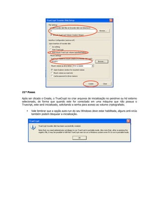 21º Passo

Após ser clicado o Create, o TrueCrypt ira criar arquivos de inicialização no pendrive ou hd externo
selecionado, de forma que quando este for conectado em uma máquina que não possua o
Truecript, este será inicializado, solicitando a senha para acesso ao volume criptografado.

    •   Vale lembrar que a opção auto-run do seu Windows deve estar habilitada, alguns anti-virús
        também podem bloquear a inicialização.
 