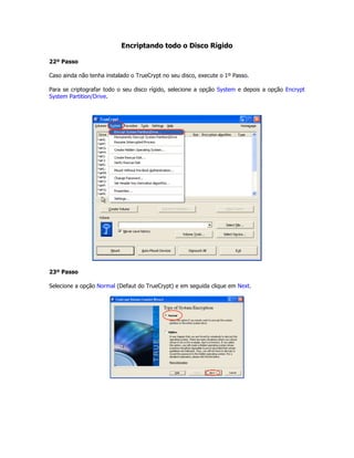 Encriptando todo o Disco Rígido

22º Passo

Caso ainda não tenha instalado o TrueCrypt no seu disco, execute o 1º Passo.

Para se criptografar todo o seu disco rígido, selecione a opção System e depois a opção Encrypt
System Partition/Drive.




23º Passo

Selecione a opção Normal (Defaut do TrueCrypt) e em seguida clique em Next.
 
