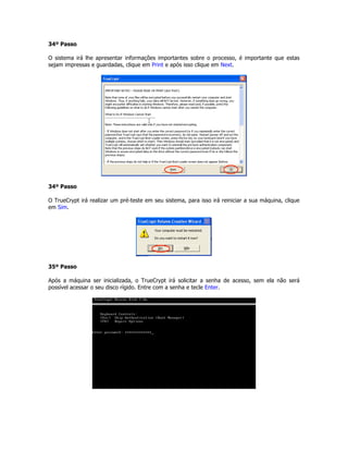 34º Passo

O sistema irá lhe apresentar informações importantes sobre o processo, é importante que estas
sejam impressas e guardadas, clique em Print e após isso clique em Next.




34º Passo

O TrueCrypt irá realizar um pré-teste em seu sistema, para isso irá reiniciar a sua máquina, clique
em Sim.




35º Passo

Após a máquina ser inicializada, o TrueCrypt irá solicitar a senha de acesso, sem ela não será
possível acessar o seu disco rígido. Entre com a senha e tecle Enter.
 