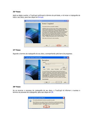 36º Passo

Após se digita a senha, o TrueCrypt confirmará o término do pré-teste, e irá iniciar a criptografia de
todo o seu disco, para isso clique em Encrypt.




37º Passo

Aguarde o termino da criptografia do seu disco, acompanhando pela barra de progresso.




38º Passo

Ao se encerrar o processo de criptografia de seu disco, o TrueCrypt irá informar o sucesso e
término do processo de criptografia, após isso clique em OK.
 