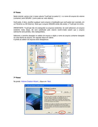 6º Passo

Neste tutorial, vamos criar o nosso volume TrueCrypt na pasta G: e o nome do arquivo do volume
(container) será SEGURO (como pode ser visto abaixo).

Você pode, é claro, escolher qualquer outro arquivo e localização que você gosta (por exemplo, em
um Pendrive ou HD Externo). Note que o arquivo SEGURO ainda não existe, o TrueCrypt irá criá-lo.

IMPORTANTE: TrueCrypt não irá criptografar os arquivos existentes. Se você selecionar um arquivo
existente nesta etapa, ele será substituído pelo volume recém-criado (assim que o arquivo
sobrescrito será perdido, não criptografado).

Selecione o caminho desejado no seletor de arquivo e digite o nome do arquivo container desejado
na caixa Nome do arquivo. Em seguida clique em Salvar.
A janela do seletor de arquivos deve desaparecer.




7º Passo

Na janela Volume Creation Wizard , clique em Next
 