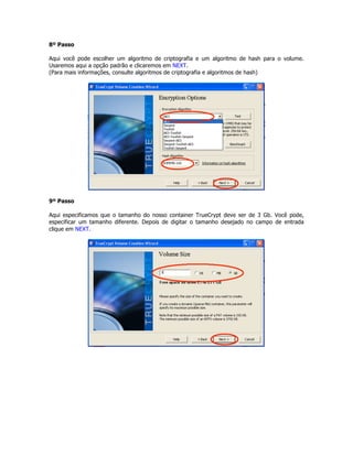 8º Passo

Aqui você pode escolher um algoritmo de criptografia e um algoritmo de hash para o volume.
Usaremos aqui a opção padrão e clicaremos em NEXT.
(Para mais informações, consulte algoritmos de criptografia e algoritmos de hash)




9º Passo

Aqui especificamos que o tamanho do nosso container TrueCrypt deve ser de 3 Gb. Você pode,
especificar um tamanho diferente. Depois de digitar o tamanho desejado no campo de entrada
clique em NEXT.
 