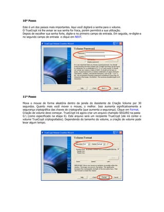 10º Passo

Este é um dos passos mais importantes. Aqui você digitará a senha para o volume.
O TrueCrypt irá lhe avisar se sua senha for fraca, porém permitirá a sua utilização.
Depois de escolher sua senha forte, digite-a no primeiro campo de entrada. Em seguida, re-digite-a
no segundo campo de entrada e clique em NEXT.




11º Passo

Mova o mouse de forma aleatória dentro da janela do Assistente de Criação Volume por 30
segundos. Quanto mais você mover o mouse, o melhor. Isso aumenta significativamente a
segurança criptográfica das chaves de criptografia (que aumenta a segurança). Clique em Format.
Criação de volume deve começar. TrueCrypt irá agora criar um arquivo chamado SEGURO na pasta
G: (como especificado na etapa 6). Este arquivo será um recipiente TrueCrypt (ele irá conter o
volume TrueCrypt criptografados). Dependendo do tamanho do volume, a criação de volume pode
levar algum tempo.
 