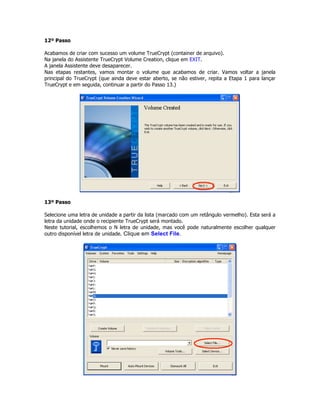 12º Passo

Acabamos de criar com sucesso um volume TrueCrypt (container de arquivo).
Na janela do Assistente TrueCrypt Volume Creation, clique em EXIT.
A janela Assistente deve desaparecer.
Nas etapas restantes, vamos montar o volume que acabamos de criar. Vamos voltar a janela
principal do TrueCrypt (que ainda deve estar aberto, se não estiver, repita a Etapa 1 para lançar
TrueCrypt e em seguida, continuar a partir do Passo 13.)




13º Passo

Selecione uma letra de unidade a partir da lista (marcado com um retângulo vermelho). Esta será a
letra da unidade onde o recipiente TrueCrypt será montado.
Neste tutorial, escolhemos o N letra de unidade, mas você pode naturalmente escolher qualquer
outro disponível letra de unidade. Clique em Select File.
 