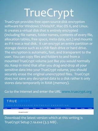 TrueCrypt
TrueCrypt provides free open-source disk encryption
software for Windows 7/Vista/XP, Mac OS X, and Linux.
It creates a virtual disk that is entirely encrypted
(including file names, folder names, contents of every file,
allocation tables, free space, meta data, ect.) and mounts
as if it was a real disk. It can encrypt an entire partition or
storage device such as a USB flash drive or hard drive.
The encryption is automatic, fast, and transparent to the
user. You can copy files and folders to and from a
mounted TrueCrypt volume just like you would normally
do. Keep in mind that after you drag-and-drop all your
sensitive data into your TrueCrypt volume, you should
securely erase the original unencrypted files. TrueCrypt
does not save any decrypted data to a disk rather it only
stores data temporarily in RAM (memory).

Go to the Internet and enter the URL www.truecrypt.org




Download the latest version which at this writing is
TrueCrypt Setup 7.1a.exe (3.3 MB) .
 