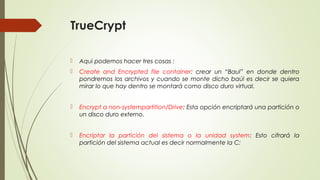 TrueCrypt


Aqui podemos hacer tres cosas :



Create and Encrypted file container: crear un “Baul” en donde dentro
pondremos los archivos y cuando se monte dicho baúl es decir se quiera
mirar lo que hay dentro se montará como disco duro virtual.



Encrypt a non-systempartition/Drive: Esta opción encriptará una partición o
un disco duro externo.



Encriptar la partición del sistema o la unidad system: Esto cifrará la
partición del sistema actual es decir normalmente la C:

 