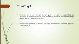 TrueCrypt


Podemos crear un volumen comun que o un volumen escondido de
Truecrypt la diferencia es que en el escondido creas un volumen truecrypt
dentro de otro volumen truecrypt



Nosotros escojeremos la primera opción y le daremos a siguiente aquí nso
saldrá algo así:

 