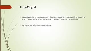 TrueCrypt


Hay diferentes tipos de encriptación buscar por ahí las especificaciones de
cada una y escoger la que mas se adecue a nuestras necesidades.



La elegimos y le damos a siguiente:

 