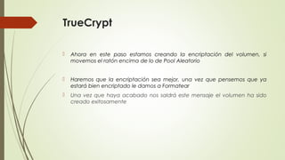 TrueCrypt


Ahora en este paso estamos creando la encriptación del volumen, si
movemos el ratón encima de lo de Pool Aleatorio



Haremos que la encriptación sea mejor, una vez que pensemos que ya
estará bien encriptado le damos a Formatear



Una vez que haya acabado nos saldrá este mensaje el volumen ha sido
creado exitosamente

 