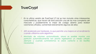 TrueCrypt


En la ultima versión de TrueCrypt (7.1a) se han incluido otras interesantes
características, que hacen de esta solución una de las mas completas del
mercado y posiblemente la mejor de código abierto para realizar
volúmenes cifrados, comentare brevemente algunas de ellas:



AES acelerado por hardware, lo que permite una mejora en el rendimiento
cuando utilizamos este algoritmo.



Montado de volumen automatizado, ahora es posible montar una
partición automáticamente tan pronto ingresamos un medio cifrado
(siempre y cuando suministremos la clave correcta o los keyfiles
necesarios)

 