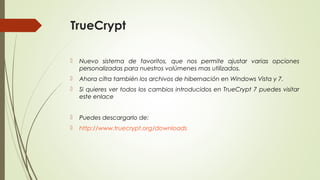 TrueCrypt


Nuevo sistema de favoritos, que nos permite ajustar varias opciones
personalizadas para nuestros volúmenes mas utilizados.



Ahora cifra también los archivos de hibernación en Windows Vista y 7.



Si quieres ver todos los cambios introducidos en TrueCrypt 7 puedes visitar
este enlace



Puedes descargarlo de:



http://www.truecrypt.org/downloads

 