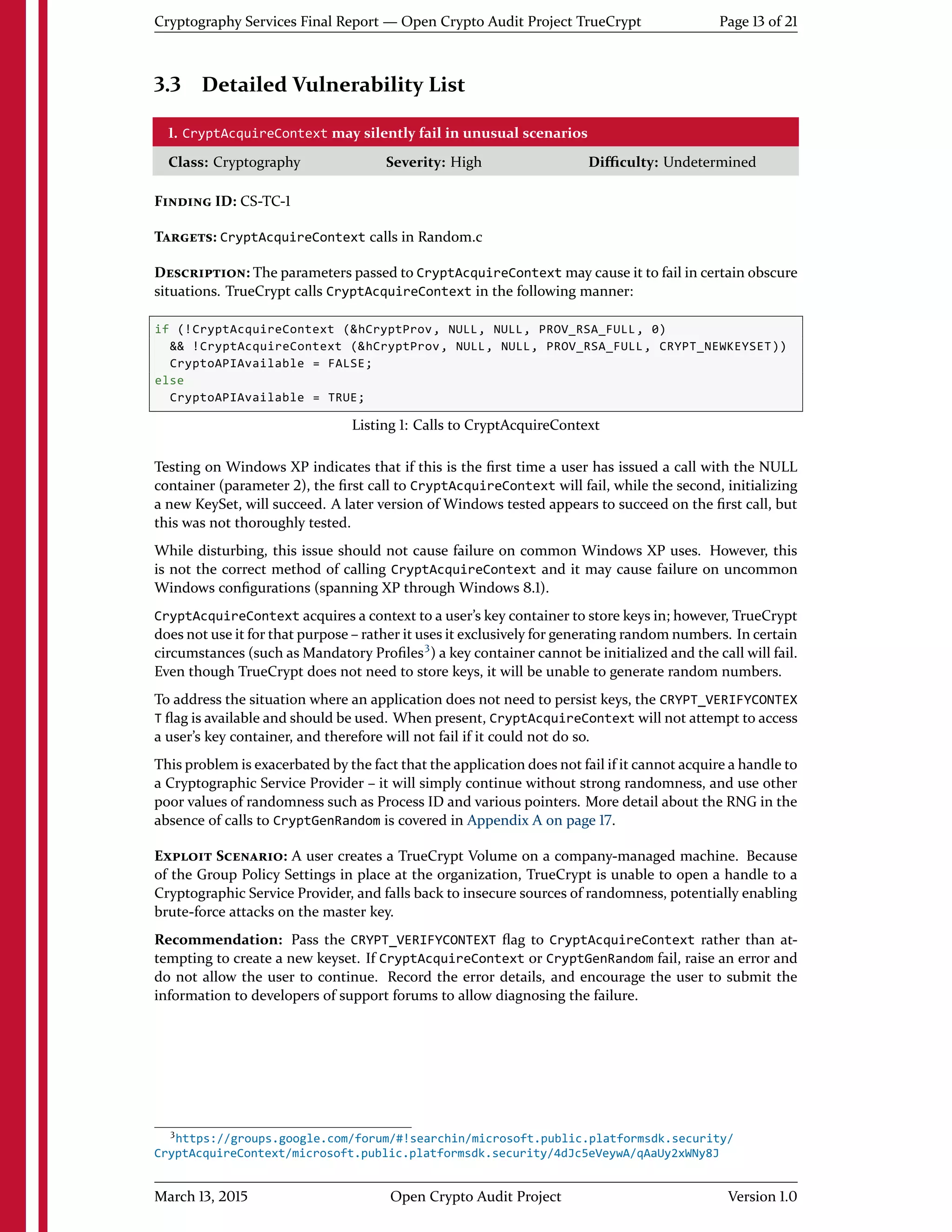 Cryptography Services Final Report — Open Crypto Audit Project TrueCrypt Page 13 of 21
3.3 Detailed Vulnerability List
1. CryptAcquireContext may silently fail in unusual scenarios
Class: Cryptography Severity: High Diﬃculty: Undetermined
FINDING ID: CS-TC-1
TARGETS: CryptAcquireContext calls in Random.c
DESCRIPTION: The parameters passed to CryptAcquireContext may cause it to fail in certain obscure
situations. TrueCrypt calls CryptAcquireContext in the following manner:
if (!CryptAcquireContext (&hCryptProv, NULL, NULL, PROV_RSA_FULL, 0)
&& !CryptAcquireContext (&hCryptProv, NULL, NULL, PROV_RSA_FULL, CRYPT_NEWKEYSET))
CryptoAPIAvailable = FALSE;
else
CryptoAPIAvailable = TRUE;
Listing 1: Calls to CryptAcquireContext
Testing on Windows XP indicates that if this is the ﬁrst time a user has issued a call with the NULL
container (parameter 2), the ﬁrst call to CryptAcquireContext will fail, while the second, initializing
a new KeySet, will succeed. A later version of Windows tested appears to succeed on the ﬁrst call, but
this was not thoroughly tested.
While disturbing, this issue should not cause failure on common Windows XP uses. However, this
is not the correct method of calling CryptAcquireContext and it may cause failure on uncommon
Windows conﬁgurations (spanning XP through Windows 8.1).
CryptAcquireContext acquires a context to a user's key container to store keys in; however, TrueCrypt
does not use it for that purpose – rather it uses it exclusively for generating random numbers. In certain
circumstances (such as Mandatory Proﬁles3
) a key container cannot be initialized and the call will fail.
Even though TrueCrypt does not need to store keys, it will be unable to generate random numbers.
To address the situation where an application does not need to persist keys, the CRYPT_VERIFYCONTEX
T ﬂag is available and should be used. When present, CryptAcquireContext will not attempt to access
a user's key container, and therefore will not fail if it could not do so.
This problem is exacerbated by the fact that the application does not fail if it cannot acquire a handle to
a Cryptographic Service Provider – it will simply continue without strong randomness, and use other
poor values of randomness such as Process ID and various pointers. More detail about the RNG in the
absence of calls to CryptGenRandom is covered in Appendix A on page 17.
EXPLOIT SCENARIO: A user creates a TrueCrypt Volume on a company-managed machine. Because
of the Group Policy Settings in place at the organization, TrueCrypt is unable to open a handle to a
Cryptographic Service Provider, and falls back to insecure sources of randomness, potentially enabling
brute-force attacks on the master key.
Recommendation: Pass the CRYPT_VERIFYCONTEXT ﬂag to CryptAcquireContext rather than at-
tempting to create a new keyset. If CryptAcquireContext or CryptGenRandom fail, raise an error and
do not allow the user to continue. Record the error details, and encourage the user to submit the
information to developers of support forums to allow diagnosing the failure.
3https://groups.google.com/forum/#!searchin/microsoft.public.platformsdk.security/
CryptAcquireContext/microsoft.public.platformsdk.security/4dJc5eVeywA/qAaUy2xWNy8J
March 13, 2015 Open Crypto Audit Project Version 1.0
 