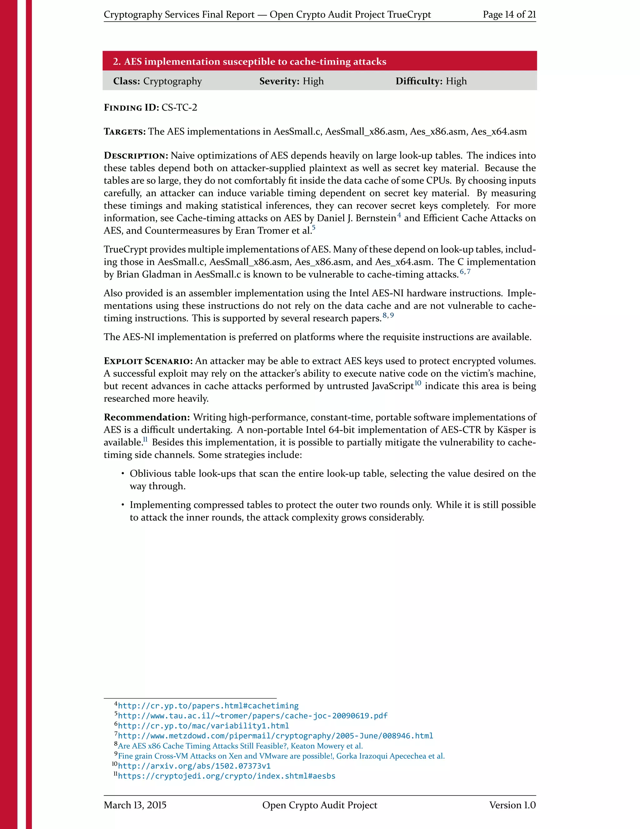 Cryptography Services Final Report — Open Crypto Audit Project TrueCrypt Page 14 of 21
2. AES implementation susceptible to cache-timing attacks
Class: Cryptography Severity: High Diﬃculty: High
FINDING ID: CS-TC-2
TARGETS: The AES implementations in AesSmall.c, AesSmall_x86.asm, Aes_x86.asm, Aes_x64.asm
DESCRIPTION: Naive optimizations of AES depends heavily on large look-up tables. The indices into
these tables depend both on attacker-supplied plaintext as well as secret key material. Because the
tables are so large, they do not comfortably ﬁt inside the data cache of some CPUs. By choosing inputs
carefully, an attacker can induce variable timing dependent on secret key material. By measuring
these timings and making statistical inferences, they can recover secret keys completely. For more
information, see Cache-timing attacks on AES by Daniel J. Bernstein4
and Eﬃcient Cache Attacks on
AES, and Countermeasures by Eran Tromer et al.5
TrueCrypt provides multiple implementations of AES. Many of these depend on look-up tables, includ-
ing those in AesSmall.c, AesSmall_x86.asm, Aes_x86.asm, and Aes_x64.asm. The C implementation
by Brian Gladman in AesSmall.c is known to be vulnerable to cache-timing attacks.6, 7
Also provided is an assembler implementation using the Intel AES-NI hardware instructions. Imple-
mentations using these instructions do not rely on the data cache and are not vulnerable to cache-
timing instructions. This is supported by several research papers.8, 9
The AES-NI implementation is preferred on platforms where the requisite instructions are available.
EXPLOIT SCENARIO: An attacker may be able to extract AES keys used to protect encrypted volumes.
A successful exploit may rely on the attacker's ability to execute native code on the victim's machine,
but recent advances in cache attacks performed by untrusted JavaScript10
indicate this area is being
researched more heavily.
Recommendation: Writing high-performance, constant-time, portable software implementations of
AES is a diﬃcult undertaking. A non-portable Intel 64-bit implementation of AES-CTR by Käsper is
available.11
Besides this implementation, it is possible to partially mitigate the vulnerability to cache-
timing side channels. Some strategies include:
• Oblivious table look-ups that scan the entire look-up table, selecting the value desired on the
way through.
• Implementing compressed tables to protect the outer two rounds only. While it is still possible
to attack the inner rounds, the attack complexity grows considerably.
4http://cr.yp.to/papers.html#cachetiming
5http://www.tau.ac.il/~tromer/papers/cache-joc-20090619.pdf
6http://cr.yp.to/mac/variability1.html
7http://www.metzdowd.com/pipermail/cryptography/2005-June/008946.html
8Are AES x86 Cache Timing Attacks Still Feasible?, Keaton Mowery et al.
9Fine grain Cross-VM Attacks on Xen and VMware are possible!, Gorka Irazoqui Apecechea et al.
10http://arxiv.org/abs/1502.07373v1
11https://cryptojedi.org/crypto/index.shtml#aesbs
March 13, 2015 Open Crypto Audit Project Version 1.0
 