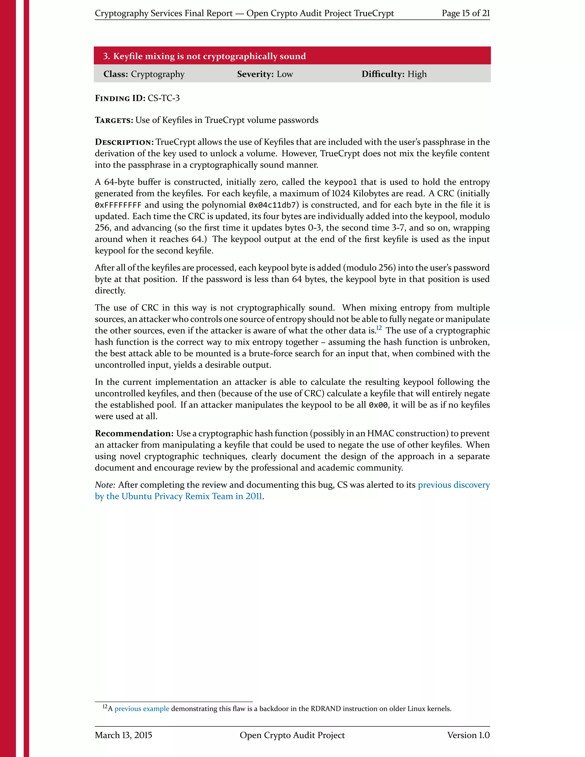 Cryptography Services Final Report — Open Crypto Audit Project TrueCrypt Page 15 of 21
3. Keyﬁle mixing is not cryptographically sound
Class: Cryptography Severity: Low Diﬃculty: High
FINDING ID: CS-TC-3
TARGETS: Use of Keyﬁles in TrueCrypt volume passwords
DESCRIPTION: TrueCrypt allows the use of Keyﬁles that are included with the user's passphrase in the
derivation of the key used to unlock a volume. However, TrueCrypt does not mix the keyﬁle content
into the passphrase in a cryptographically sound manner.
A 64-byte buﬀer is constructed, initially zero, called the keypool that is used to hold the entropy
generated from the keyﬁles. For each keyﬁle, a maximum of 1024 Kilobytes are read. A CRC (initially
0xFFFFFFFF and using the polynomial 0x04c11db7) is constructed, and for each byte in the ﬁle it is
updated. Each time the CRC is updated, its four bytes are individually added into the keypool, modulo
256, and advancing (so the ﬁrst time it updates bytes 0-3, the second time 3-7, and so on, wrapping
around when it reaches 64.) The keypool output at the end of the ﬁrst keyﬁle is used as the input
keypool for the second keyﬁle.
After all of the keyﬁles are processed, each keypool byte is added (modulo 256) into the user's password
byte at that position. If the password is less than 64 bytes, the keypool byte in that position is used
directly.
The use of CRC in this way is not cryptographically sound. When mixing entropy from multiple
sources, an attacker who controls one source of entropy should not be able to fully negate or manipulate
the other sources, even if the attacker is aware of what the other data is.12
The use of a cryptographic
hash function is the correct way to mix entropy together – assuming the hash function is unbroken,
the best attack able to be mounted is a brute-force search for an input that, when combined with the
uncontrolled input, yields a desirable output.
In the current implementation an attacker is able to calculate the resulting keypool following the
uncontrolled keyﬁles, and then (because of the use of CRC) calculate a keyﬁle that will entirely negate
the established pool. If an attacker manipulates the keypool to be all 0x00, it will be as if no keyﬁles
were used at all.
Recommendation: Use a cryptographic hash function (possibly in an HMAC construction) to prevent
an attacker from manipulating a keyﬁle that could be used to negate the use of other keyﬁles. When
using novel cryptographic techniques, clearly document the design of the approach in a separate
document and encourage review by the professional and academic community.
Note: After completing the review and documenting this bug, CS was alerted to its previous discovery
by the Ubuntu Privacy Remix Team in 2011.
12A previous example demonstrating this ﬂaw is a backdoor in the RDRAND instruction on older Linux kernels.
March 13, 2015 Open Crypto Audit Project Version 1.0
 