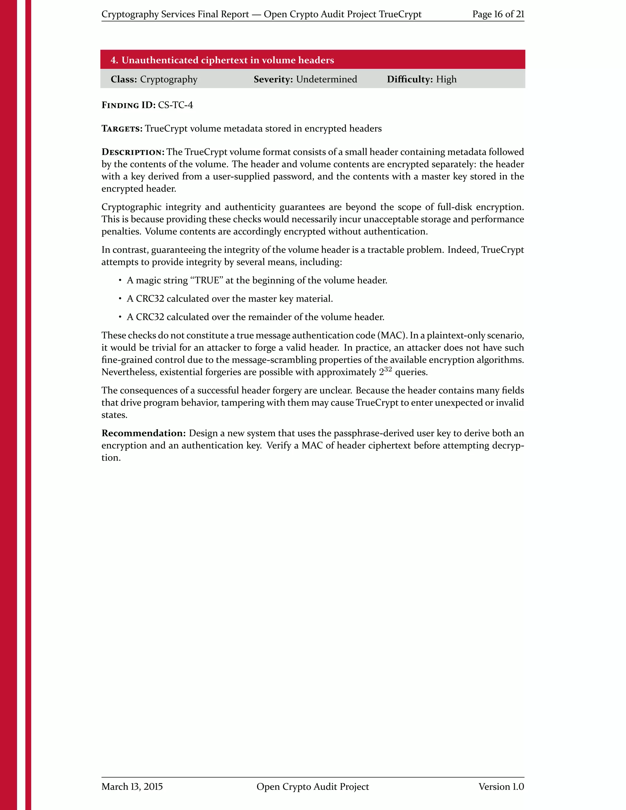 Cryptography Services Final Report — Open Crypto Audit Project TrueCrypt Page 16 of 21
4. Unauthenticated ciphertext in volume headers
Class: Cryptography Severity: Undetermined Diﬃculty: High
FINDING ID: CS-TC-4
TARGETS: TrueCrypt volume metadata stored in encrypted headers
DESCRIPTION: The TrueCrypt volume format consists of a small header containing metadata followed
by the contents of the volume. The header and volume contents are encrypted separately: the header
with a key derived from a user-supplied password, and the contents with a master key stored in the
encrypted header.
Cryptographic integrity and authenticity guarantees are beyond the scope of full-disk encryption.
This is because providing these checks would necessarily incur unacceptable storage and performance
penalties. Volume contents are accordingly encrypted without authentication.
In contrast, guaranteeing the integrity of the volume header is a tractable problem. Indeed, TrueCrypt
attempts to provide integrity by several means, including:
• A magic string ``TRUE'' at the beginning of the volume header.
• A CRC32 calculated over the master key material.
• A CRC32 calculated over the remainder of the volume header.
These checks do not constitute a true message authentication code (MAC). In a plaintext-only scenario,
it would be trivial for an attacker to forge a valid header. In practice, an attacker does not have such
ﬁne-grained control due to the message-scrambling properties of the available encryption algorithms.
Nevertheless, existential forgeries are possible with approximately 232
queries.
The consequences of a successful header forgery are unclear. Because the header contains many ﬁelds
that drive program behavior, tampering with them may cause TrueCrypt to enter unexpected or invalid
states.
Recommendation: Design a new system that uses the passphrase-derived user key to derive both an
encryption and an authentication key. Verify a MAC of header ciphertext before attempting decryp-
tion.
March 13, 2015 Open Crypto Audit Project Version 1.0
 