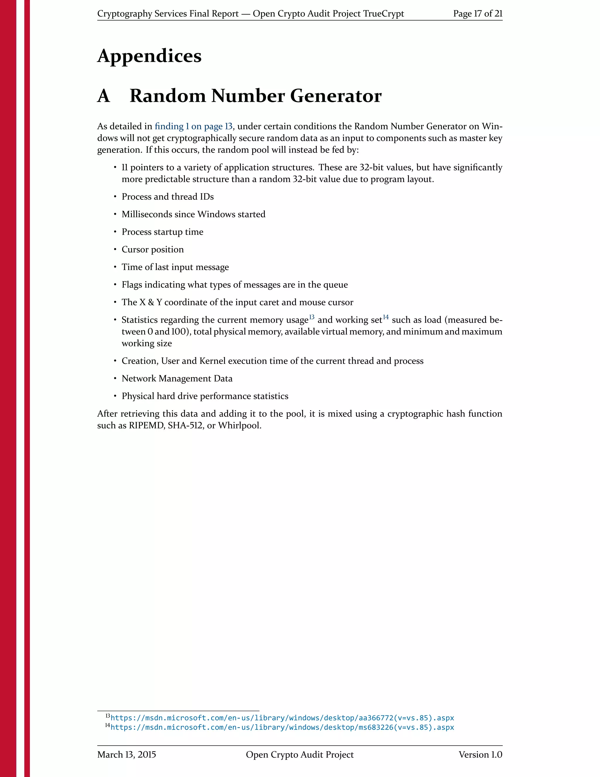 Cryptography Services Final Report — Open Crypto Audit Project TrueCrypt Page 17 of 21
Appendices
A Random Number Generator
As detailed in ﬁnding 1 on page 13, under certain conditions the Random Number Generator on Win-
dows will not get cryptographically secure random data as an input to components such as master key
generation. If this occurs, the random pool will instead be fed by:
• 11 pointers to a variety of application structures. These are 32-bit values, but have signiﬁcantly
more predictable structure than a random 32-bit value due to program layout.
• Process and thread IDs
• Milliseconds since Windows started
• Process startup time
• Cursor position
• Time of last input message
• Flags indicating what types of messages are in the queue
• The X & Y coordinate of the input caret and mouse cursor
• Statistics regarding the current memory usage13
and working set14
such as load (measured be-
tween 0 and 100), total physical memory, available virtual memory, and minimum and maximum
working size
• Creation, User and Kernel execution time of the current thread and process
• Network Management Data
• Physical hard drive performance statistics
After retrieving this data and adding it to the pool, it is mixed using a cryptographic hash function
such as RIPEMD, SHA-512, or Whirlpool.
13https://msdn.microsoft.com/en-us/library/windows/desktop/aa366772(v=vs.85).aspx
14https://msdn.microsoft.com/en-us/library/windows/desktop/ms683226(v=vs.85).aspx
March 13, 2015 Open Crypto Audit Project Version 1.0
 