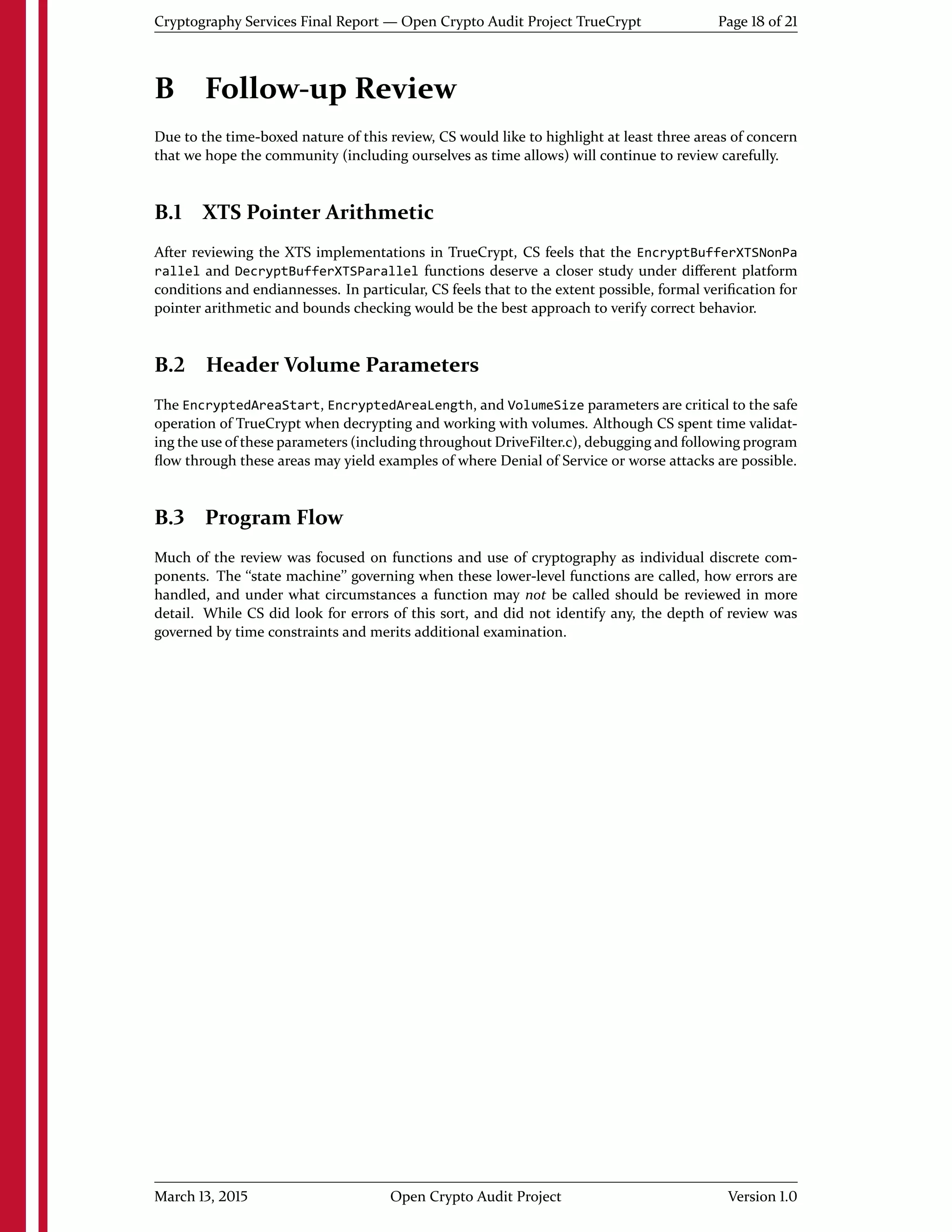 Cryptography Services Final Report — Open Crypto Audit Project TrueCrypt Page 18 of 21
B Follow-up Review
Due to the time-boxed nature of this review, CS would like to highlight at least three areas of concern
that we hope the community (including ourselves as time allows) will continue to review carefully.
B.1 XTS Pointer Arithmetic
After reviewing the XTS implementations in TrueCrypt, CS feels that the EncryptBufferXTSNonPa
rallel and DecryptBufferXTSParallel functions deserve a closer study under diﬀerent platform
conditions and endiannesses. In particular, CS feels that to the extent possible, formal veriﬁcation for
pointer arithmetic and bounds checking would be the best approach to verify correct behavior.
B.2 Header Volume Parameters
The EncryptedAreaStart, EncryptedAreaLength, and VolumeSize parameters are critical to the safe
operation of TrueCrypt when decrypting and working with volumes. Although CS spent time validat-
ing the use of these parameters (including throughout DriveFilter.c), debugging and following program
ﬂow through these areas may yield examples of where Denial of Service or worse attacks are possible.
B.3 Program Flow
Much of the review was focused on functions and use of cryptography as individual discrete com-
ponents. The ``state machine'' governing when these lower-level functions are called, how errors are
handled, and under what circumstances a function may not be called should be reviewed in more
detail. While CS did look for errors of this sort, and did not identify any, the depth of review was
governed by time constraints and merits additional examination.
March 13, 2015 Open Crypto Audit Project Version 1.0
 