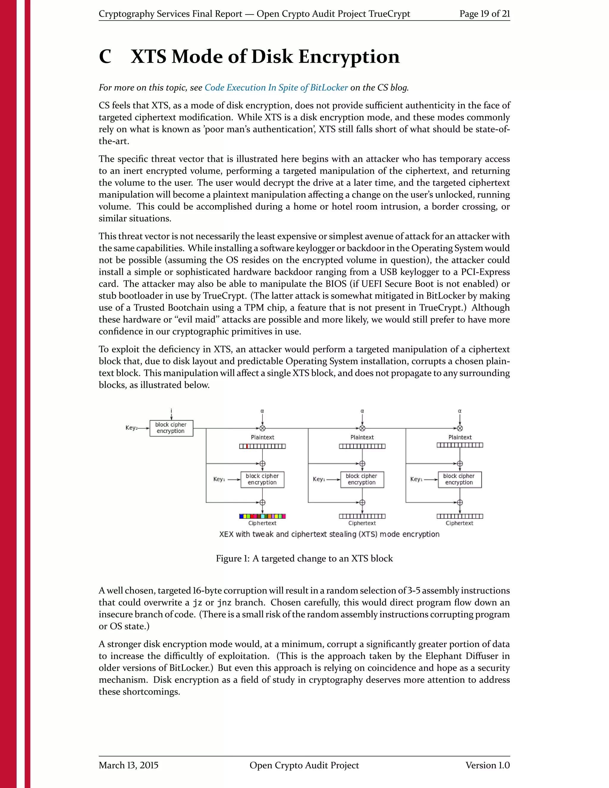 Cryptography Services Final Report — Open Crypto Audit Project TrueCrypt Page 19 of 21
C XTS Mode of Disk Encryption
For more on this topic, see Code Execution In Spite of BitLocker on the CS blog.
CS feels that XTS, as a mode of disk encryption, does not provide suﬃcient authenticity in the face of
targeted ciphertext modiﬁcation. While XTS is a disk encryption mode, and these modes commonly
rely on what is known as 'poor man's authentication', XTS still falls short of what should be state-of-
the-art.
The speciﬁc threat vector that is illustrated here begins with an attacker who has temporary access
to an inert encrypted volume, performing a targeted manipulation of the ciphertext, and returning
the volume to the user. The user would decrypt the drive at a later time, and the targeted ciphertext
manipulation will become a plaintext manipulation aﬀecting a change on the user's unlocked, running
volume. This could be accomplished during a home or hotel room intrusion, a border crossing, or
similar situations.
This threat vector is not necessarily the least expensive or simplest avenue of attack for an attacker with
the same capabilities. While installing a software keylogger or backdoor in the Operating System would
not be possible (assuming the OS resides on the encrypted volume in question), the attacker could
install a simple or sophisticated hardware backdoor ranging from a USB keylogger to a PCI-Express
card. The attacker may also be able to manipulate the BIOS (if UEFI Secure Boot is not enabled) or
stub bootloader in use by TrueCrypt. (The latter attack is somewhat mitigated in BitLocker by making
use of a Trusted Bootchain using a TPM chip, a feature that is not present in TrueCrypt.) Although
these hardware or ``evil maid'' attacks are possible and more likely, we would still prefer to have more
conﬁdence in our cryptographic primitives in use.
To exploit the deﬁciency in XTS, an attacker would perform a targeted manipulation of a ciphertext
block that, due to disk layout and predictable Operating System installation, corrupts a chosen plain-
text block. This manipulation will aﬀect a single XTS block, and does not propagate to any surrounding
blocks, as illustrated below.
Figure 1: A targeted change to an XTS block
A well chosen, targeted 16-byte corruption will result in a random selection of 3-5 assembly instructions
that could overwrite a jz or jnz branch. Chosen carefully, this would direct program ﬂow down an
insecure branch of code. (There is a small risk of the random assembly instructions corrupting program
or OS state.)
A stronger disk encryption mode would, at a minimum, corrupt a signiﬁcantly greater portion of data
to increase the diﬃcultly of exploitation. (This is the approach taken by the Elephant Diﬀuser in
older versions of BitLocker.) But even this approach is relying on coincidence and hope as a security
mechanism. Disk encryption as a ﬁeld of study in cryptography deserves more attention to address
these shortcomings.
March 13, 2015 Open Crypto Audit Project Version 1.0
 
