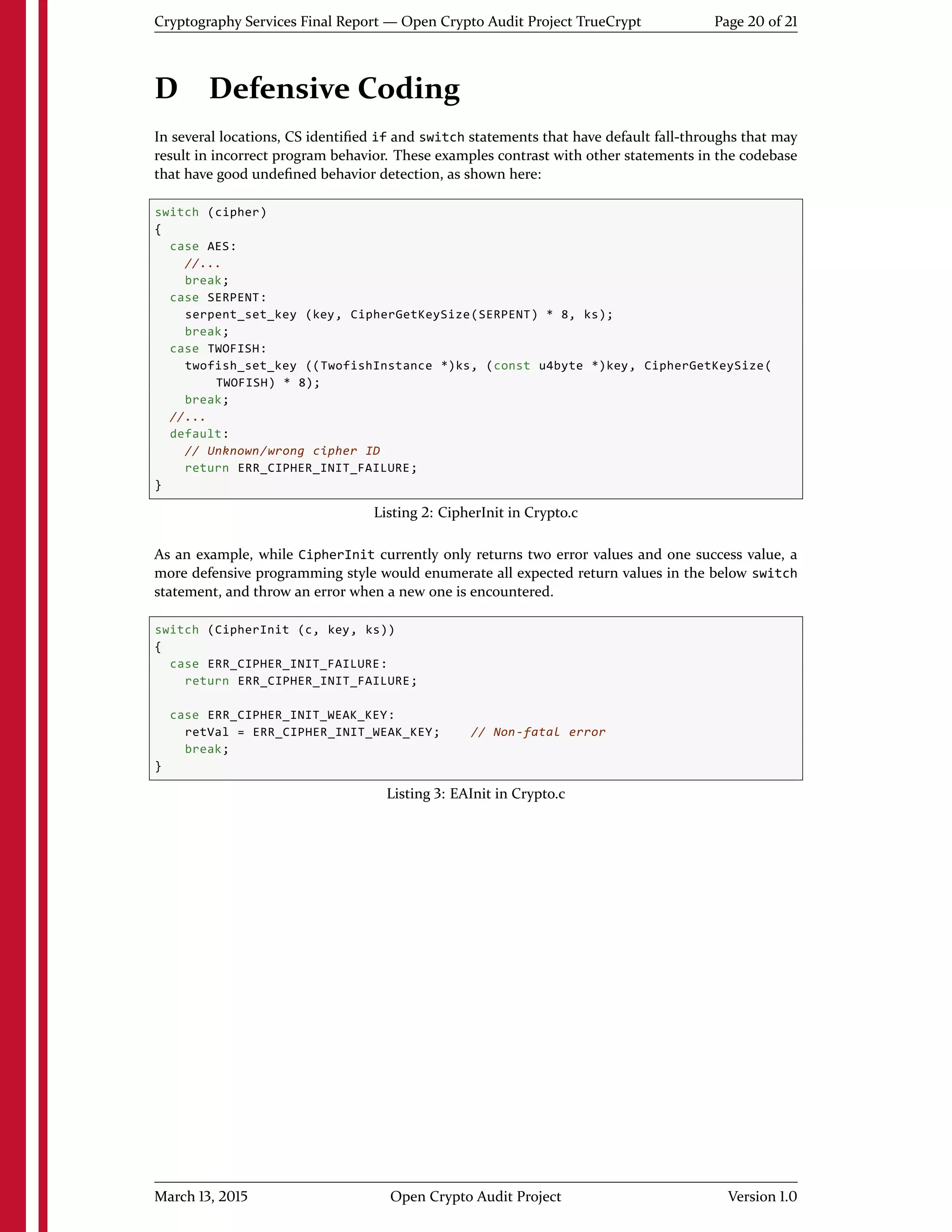 Cryptography Services Final Report — Open Crypto Audit Project TrueCrypt Page 20 of 21
D Defensive Coding
In several locations, CS identiﬁed if and switch statements that have default fall-throughs that may
result in incorrect program behavior. These examples contrast with other statements in the codebase
that have good undeﬁned behavior detection, as shown here:
switch (cipher)
{
case AES:
//...
break;
case SERPENT:
serpent_set_key (key, CipherGetKeySize(SERPENT) * 8, ks);
break;
case TWOFISH:
twofish_set_key ((TwofishInstance *)ks, (const u4byte *)key, CipherGetKeySize(
TWOFISH) * 8);
break;
//...
default:
// Unknown/wrong cipher ID
return ERR_CIPHER_INIT_FAILURE;
}
Listing 2: CipherInit in Crypto.c
As an example, while CipherInit currently only returns two error values and one success value, a
more defensive programming style would enumerate all expected return values in the below switch
statement, and throw an error when a new one is encountered.
switch (CipherInit (c, key, ks))
{
case ERR_CIPHER_INIT_FAILURE:
return ERR_CIPHER_INIT_FAILURE;
case ERR_CIPHER_INIT_WEAK_KEY:
retVal = ERR_CIPHER_INIT_WEAK_KEY; // Non-fatal error
break;
}
Listing 3: EAInit in Crypto.c
March 13, 2015 Open Crypto Audit Project Version 1.0
 