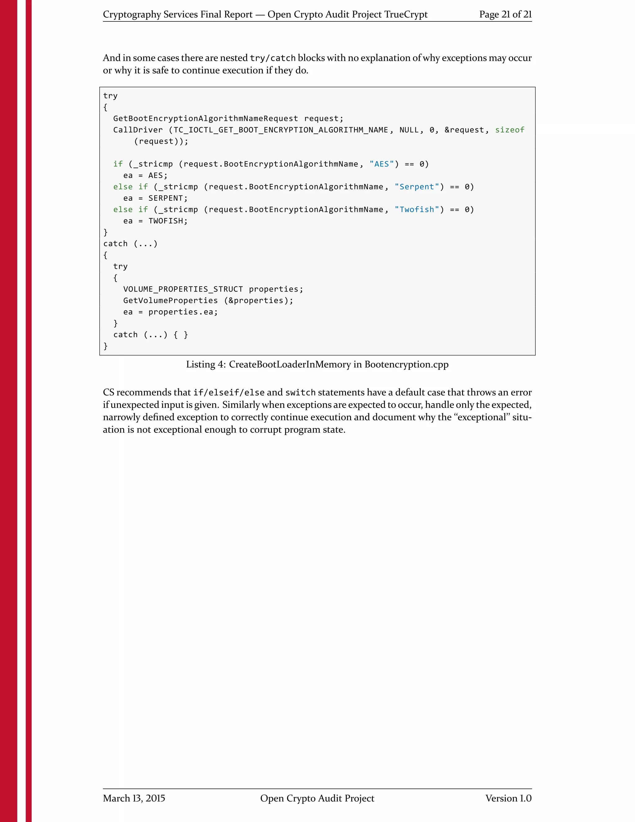 Cryptography Services Final Report — Open Crypto Audit Project TrueCrypt Page 21 of 21
And in some cases there are nested try/catch blocks with no explanation of why exceptions may occur
or why it is safe to continue execution if they do.
try
{
GetBootEncryptionAlgorithmNameRequest request;
CallDriver (TC_IOCTL_GET_BOOT_ENCRYPTION_ALGORITHM_NAME, NULL, 0, &request, sizeof
(request));
if (_stricmp (request.BootEncryptionAlgorithmName, "AES") == 0)
ea = AES;
else if (_stricmp (request.BootEncryptionAlgorithmName, "Serpent") == 0)
ea = SERPENT;
else if (_stricmp (request.BootEncryptionAlgorithmName, "Twofish") == 0)
ea = TWOFISH;
}
catch (...)
{
try
{
VOLUME_PROPERTIES_STRUCT properties;
GetVolumeProperties (&properties);
ea = properties.ea;
}
catch (...) { }
}
Listing 4: CreateBootLoaderInMemory in Bootencryption.cpp
CS recommends that if/elseif/else and switch statements have a default case that throws an error
if unexpected input is given. Similarly when exceptions are expected to occur, handle only the expected,
narrowly deﬁned exception to correctly continue execution and document why the ``exceptional'' situ-
ation is not exceptional enough to corrupt program state.
March 13, 2015 Open Crypto Audit Project Version 1.0
 