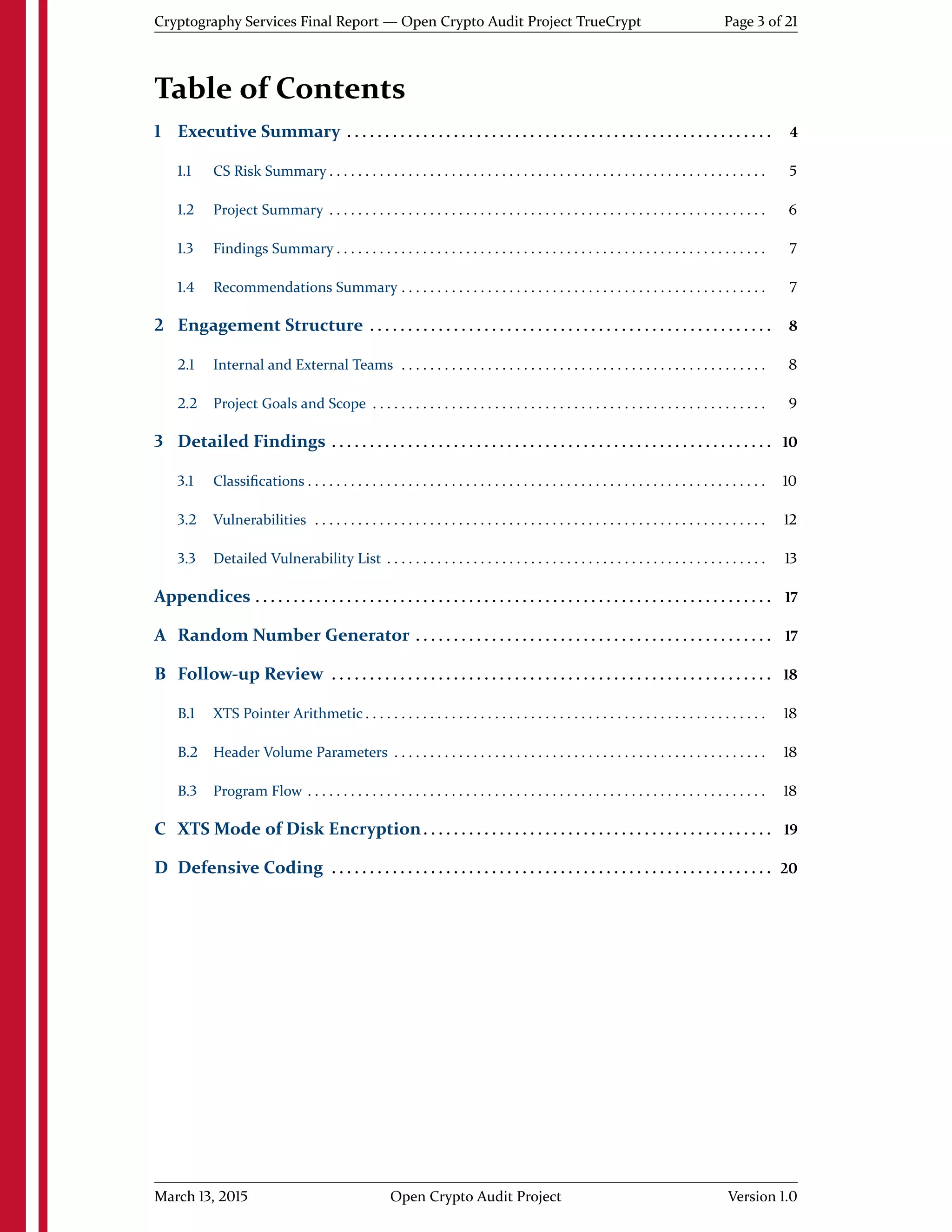 Cryptography Services Final Report — Open Crypto Audit Project TrueCrypt Page 3 of 21
Table of Contents
1 Executive Summary . . . . . . . . . . . . . . . . . . . . . . . . . . . . . . . . . . . . . . . . . . . . . . . . . . . . . . . . 4
1.1 CS Risk Summary . . . . . . . . . . . . . . . . . . . . . . . . . . . . . . . . . . . . . . . . . . . . . . . . . . . . . . . . . . . . . 5
1.2 Project Summary . . . . . . . . . . . . . . . . . . . . . . . . . . . . . . . . . . . . . . . . . . . . . . . . . . . . . . . . . . . . . 6
1.3 Findings Summary . . . . . . . . . . . . . . . . . . . . . . . . . . . . . . . . . . . . . . . . . . . . . . . . . . . . . . . . . . . . 7
1.4 Recommendations Summary . . . . . . . . . . . . . . . . . . . . . . . . . . . . . . . . . . . . . . . . . . . . . . . . . . . 7
2 Engagement Structure . . . . . . . . . . . . . . . . . . . . . . . . . . . . . . . . . . . . . . . . . . . . . . . . . . . . . 8
2.1 Internal and External Teams . . . . . . . . . . . . . . . . . . . . . . . . . . . . . . . . . . . . . . . . . . . . . . . . . . . 8
2.2 Project Goals and Scope . . . . . . . . . . . . . . . . . . . . . . . . . . . . . . . . . . . . . . . . . . . . . . . . . . . . . . . 9
3 Detailed Findings . . . . . . . . . . . . . . . . . . . . . . . . . . . . . . . . . . . . . . . . . . . . . . . . . . . . . . . . . . 10
3.1 Classiﬁcations . . . . . . . . . . . . . . . . . . . . . . . . . . . . . . . . . . . . . . . . . . . . . . . . . . . . . . . . . . . . . . . . 10
3.2 Vulnerabilities . . . . . . . . . . . . . . . . . . . . . . . . . . . . . . . . . . . . . . . . . . . . . . . . . . . . . . . . . . . . . . . 12
3.3 Detailed Vulnerability List . . . . . . . . . . . . . . . . . . . . . . . . . . . . . . . . . . . . . . . . . . . . . . . . . . . . . 13
Appendices . . . . . . . . . . . . . . . . . . . . . . . . . . . . . . . . . . . . . . . . . . . . . . . . . . . . . . . . . . . . . . . . . . . . 17
A Random Number Generator . . . . . . . . . . . . . . . . . . . . . . . . . . . . . . . . . . . . . . . . . . . . . . . 17
B Follow-up Review . . . . . . . . . . . . . . . . . . . . . . . . . . . . . . . . . . . . . . . . . . . . . . . . . . . . . . . . . . 18
B.1 XTS Pointer Arithmetic . . . . . . . . . . . . . . . . . . . . . . . . . . . . . . . . . . . . . . . . . . . . . . . . . . . . . . . . 18
B.2 Header Volume Parameters . . . . . . . . . . . . . . . . . . . . . . . . . . . . . . . . . . . . . . . . . . . . . . . . . . . . 18
B.3 Program Flow . . . . . . . . . . . . . . . . . . . . . . . . . . . . . . . . . . . . . . . . . . . . . . . . . . . . . . . . . . . . . . . . 18
C XTS Mode of Disk Encryption. . . . . . . . . . . . . . . . . . . . . . . . . . . . . . . . . . . . . . . . . . . . . . 19
D Defensive Coding . . . . . . . . . . . . . . . . . . . . . . . . . . . . . . . . . . . . . . . . . . . . . . . . . . . . . . . . . . 20
March 13, 2015 Open Crypto Audit Project Version 1.0
 
