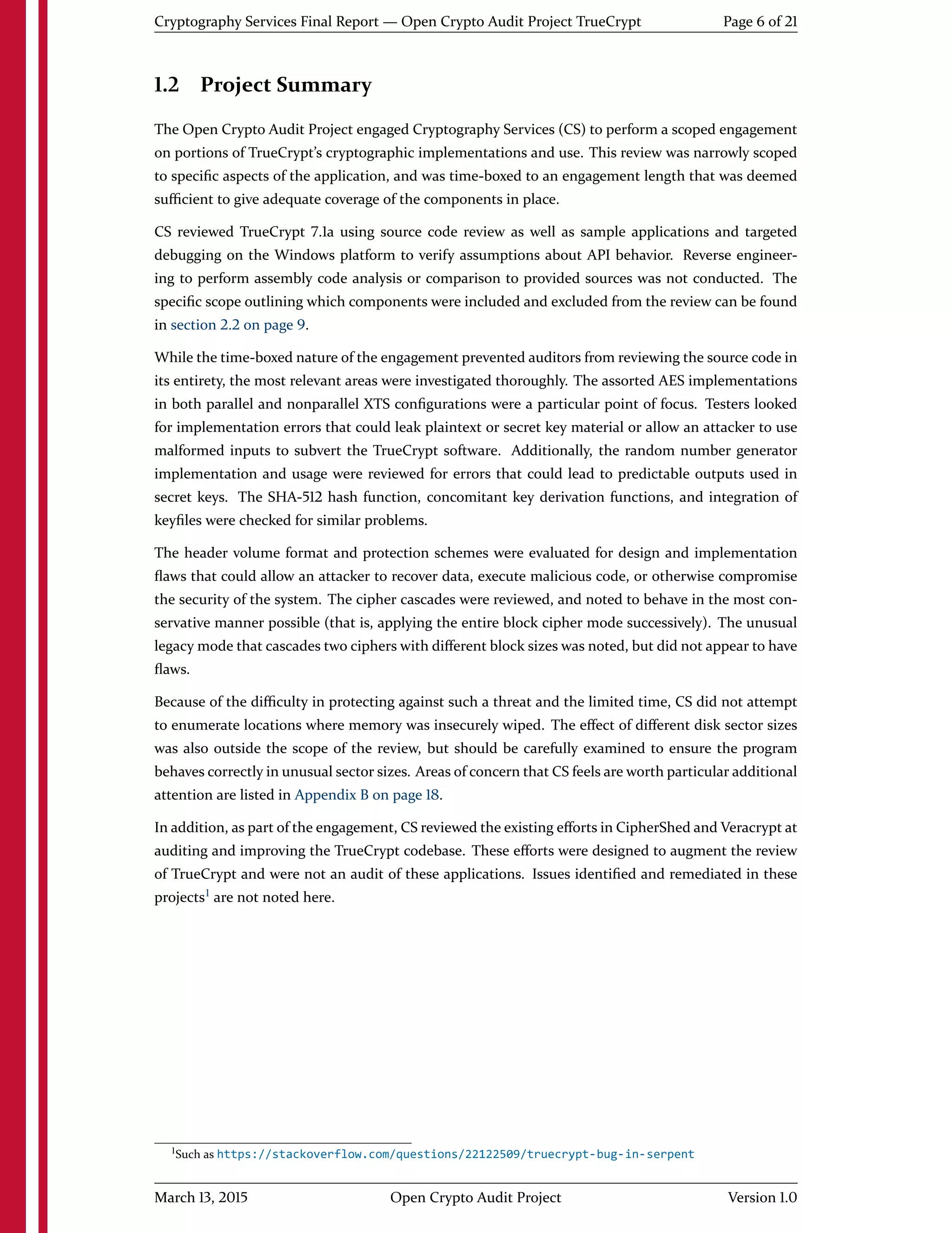 Cryptography Services Final Report — Open Crypto Audit Project TrueCrypt Page 6 of 21
1.2 Project Summary
The Open Crypto Audit Project engaged Cryptography Services (CS) to perform a scoped engagement
on portions of TrueCrypt's cryptographic implementations and use. This review was narrowly scoped
to speciﬁc aspects of the application, and was time-boxed to an engagement length that was deemed
suﬃcient to give adequate coverage of the components in place.
CS reviewed TrueCrypt 7.1a using source code review as well as sample applications and targeted
debugging on the Windows platform to verify assumptions about API behavior. Reverse engineer-
ing to perform assembly code analysis or comparison to provided sources was not conducted. The
speciﬁc scope outlining which components were included and excluded from the review can be found
in section 2.2 on page 9.
While the time-boxed nature of the engagement prevented auditors from reviewing the source code in
its entirety, the most relevant areas were investigated thoroughly. The assorted AES implementations
in both parallel and nonparallel XTS conﬁgurations were a particular point of focus. Testers looked
for implementation errors that could leak plaintext or secret key material or allow an attacker to use
malformed inputs to subvert the TrueCrypt software. Additionally, the random number generator
implementation and usage were reviewed for errors that could lead to predictable outputs used in
secret keys. The SHA-512 hash function, concomitant key derivation functions, and integration of
keyﬁles were checked for similar problems.
The header volume format and protection schemes were evaluated for design and implementation
ﬂaws that could allow an attacker to recover data, execute malicious code, or otherwise compromise
the security of the system. The cipher cascades were reviewed, and noted to behave in the most con-
servative manner possible (that is, applying the entire block cipher mode successively). The unusual
legacy mode that cascades two ciphers with diﬀerent block sizes was noted, but did not appear to have
ﬂaws.
Because of the diﬃculty in protecting against such a threat and the limited time, CS did not attempt
to enumerate locations where memory was insecurely wiped. The eﬀect of diﬀerent disk sector sizes
was also outside the scope of the review, but should be carefully examined to ensure the program
behaves correctly in unusual sector sizes. Areas of concern that CS feels are worth particular additional
attention are listed in Appendix B on page 18.
In addition, as part of the engagement, CS reviewed the existing eﬀorts in CipherShed and Veracrypt at
auditing and improving the TrueCrypt codebase. These eﬀorts were designed to augment the review
of TrueCrypt and were not an audit of these applications. Issues identiﬁed and remediated in these
projects1
are not noted here.
1Such as https://stackoverflow.com/questions/22122509/truecrypt-bug-in-serpent
March 13, 2015 Open Crypto Audit Project Version 1.0
 