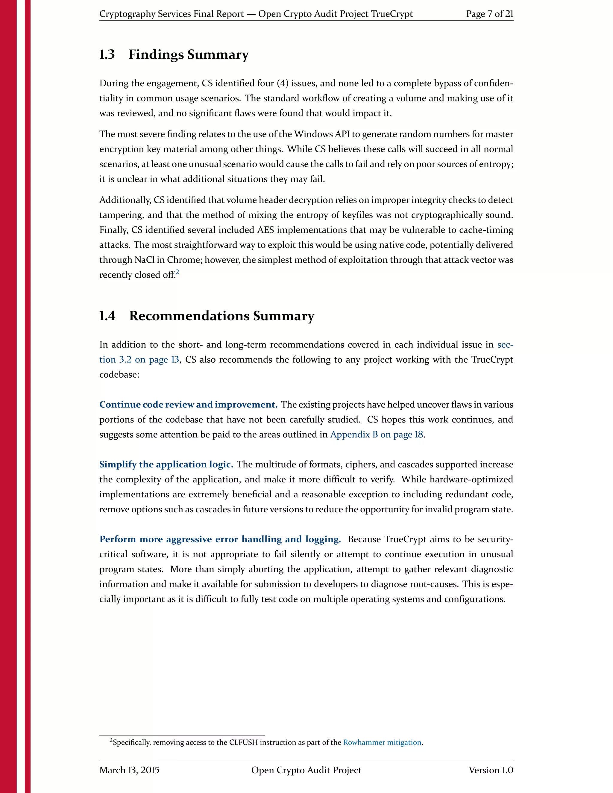 Cryptography Services Final Report — Open Crypto Audit Project TrueCrypt Page 7 of 21
1.3 Findings Summary
During the engagement, CS identiﬁed four (4) issues, and none led to a complete bypass of conﬁden-
tiality in common usage scenarios. The standard workﬂow of creating a volume and making use of it
was reviewed, and no signiﬁcant ﬂaws were found that would impact it.
The most severe ﬁnding relates to the use of the Windows API to generate random numbers for master
encryption key material among other things. While CS believes these calls will succeed in all normal
scenarios, at least one unusual scenario would cause the calls to fail and rely on poor sources of entropy;
it is unclear in what additional situations they may fail.
Additionally, CS identiﬁed that volume header decryption relies on improper integrity checks to detect
tampering, and that the method of mixing the entropy of keyﬁles was not cryptographically sound.
Finally, CS identiﬁed several included AES implementations that may be vulnerable to cache-timing
attacks. The most straightforward way to exploit this would be using native code, potentially delivered
through NaCl in Chrome; however, the simplest method of exploitation through that attack vector was
recently closed oﬀ.2
1.4 Recommendations Summary
In addition to the short- and long-term recommendations covered in each individual issue in sec-
tion 3.2 on page 13, CS also recommends the following to any project working with the TrueCrypt
codebase:
Continue code review and improvement. The existing projects have helped uncover ﬂaws in various
portions of the codebase that have not been carefully studied. CS hopes this work continues, and
suggests some attention be paid to the areas outlined in Appendix B on page 18.
Simplify the application logic. The multitude of formats, ciphers, and cascades supported increase
the complexity of the application, and make it more diﬃcult to verify. While hardware-optimized
implementations are extremely beneﬁcial and a reasonable exception to including redundant code,
remove options such as cascades in future versions to reduce the opportunity for invalid program state.
Perform more aggressive error handling and logging. Because TrueCrypt aims to be security-
critical software, it is not appropriate to fail silently or attempt to continue execution in unusual
program states. More than simply aborting the application, attempt to gather relevant diagnostic
information and make it available for submission to developers to diagnose root-causes. This is espe-
cially important as it is diﬃcult to fully test code on multiple operating systems and conﬁgurations.
2Speciﬁcally, removing access to the CLFUSH instruction as part of the Rowhammer mitigation.
March 13, 2015 Open Crypto Audit Project Version 1.0
 