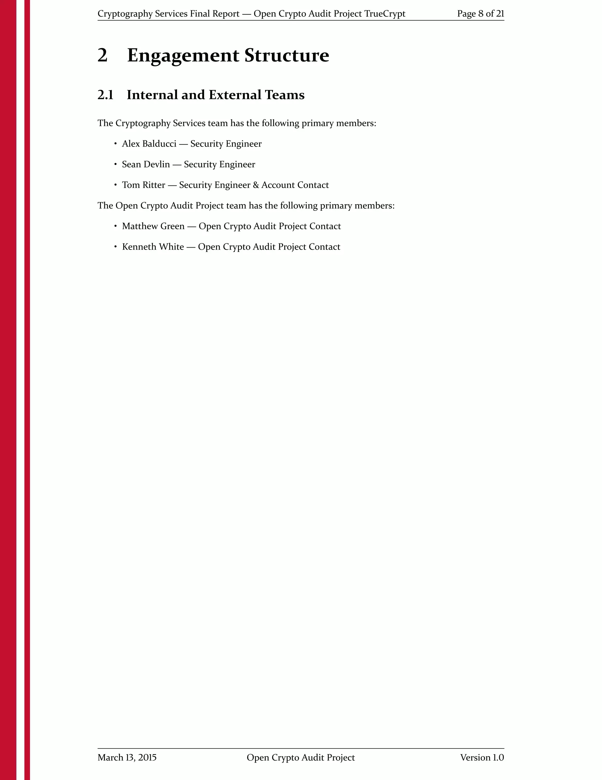 Cryptography Services Final Report — Open Crypto Audit Project TrueCrypt Page 8 of 21
2 Engagement Structure
2.1 Internal and External Teams
The Cryptography Services team has the following primary members:
• Alex Balducci — Security Engineer
• Sean Devlin — Security Engineer
• Tom Ritter — Security Engineer & Account Contact
The Open Crypto Audit Project team has the following primary members:
• Matthew Green — Open Crypto Audit Project Contact
• Kenneth White — Open Crypto Audit Project Contact
March 13, 2015 Open Crypto Audit Project Version 1.0
 