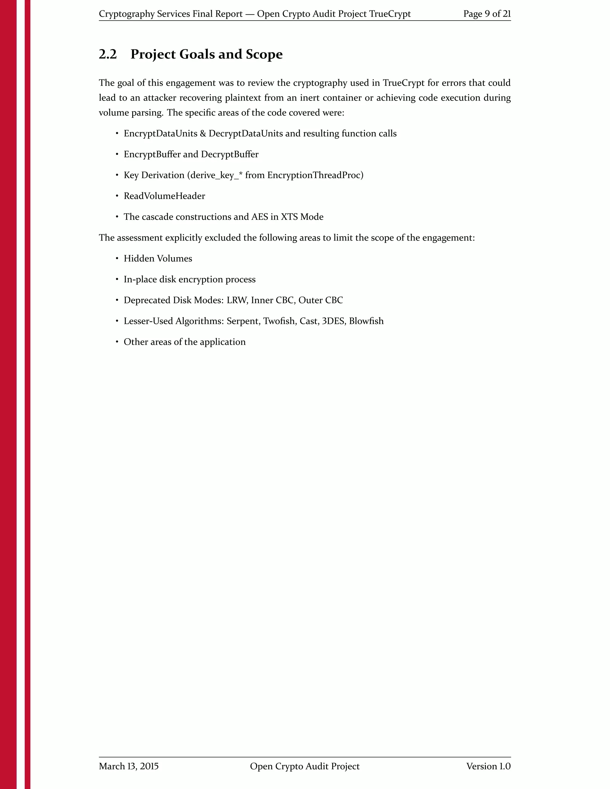 Cryptography Services Final Report — Open Crypto Audit Project TrueCrypt Page 9 of 21
2.2 Project Goals and Scope
The goal of this engagement was to review the cryptography used in TrueCrypt for errors that could
lead to an attacker recovering plaintext from an inert container or achieving code execution during
volume parsing. The speciﬁc areas of the code covered were:
• EncryptDataUnits & DecryptDataUnits and resulting function calls
• EncryptBuﬀer and DecryptBuﬀer
• Key Derivation (derive_key_* from EncryptionThreadProc)
• ReadVolumeHeader
• The cascade constructions and AES in XTS Mode
The assessment explicitly excluded the following areas to limit the scope of the engagement:
• Hidden Volumes
• In-place disk encryption process
• Deprecated Disk Modes: LRW, Inner CBC, Outer CBC
• Lesser-Used Algorithms: Serpent, Twoﬁsh, Cast, 3DES, Blowﬁsh
• Other areas of the application
March 13, 2015 Open Crypto Audit Project Version 1.0
 