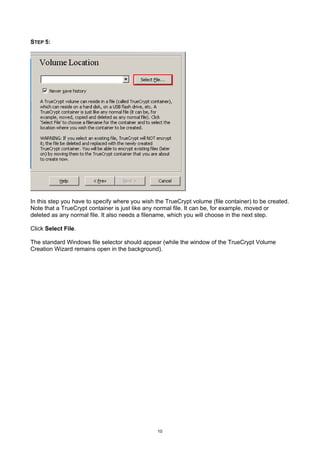 STEP 5:




In this step you have to specify where you wish the TrueCrypt volume (file container) to be created.
Note that a TrueCrypt container is just like any normal file. It can be, for example, moved or
deleted as any normal file. It also needs a filename, which you will choose in the next step.

Click Select File.

The standard Windows file selector should appear (while the window of the TrueCrypt Volume
Creation Wizard remains open in the background).




                                                 10
 