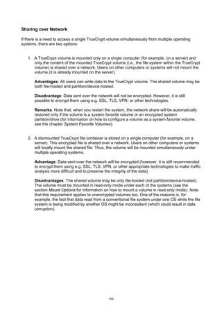Sharing over Network

If there is a need to access a single TrueCrypt volume simultaneously from multiple operating
systems, there are two options:


   1. A TrueCrypt volume is mounted only on a single computer (for example, on a server) and
      only the content of the mounted TrueCrypt volume (i.e., the file system within the TrueCrypt
      volume) is shared over a network. Users on other computers or systems will not mount the
      volume (it is already mounted on the server).

       Advantages: All users can write data to the TrueCrypt volume. The shared volume may be
       both file-hosted and partition/device-hosted.

       Disadvantage: Data sent over the network will not be encrypted. However, it is still
       possible to encrypt them using e.g. SSL, TLS, VPN, or other technologies.

       Remarks: Note that, when you restart the system, the network share will be automatically
       restored only if the volume is a system favorite volume or an encrypted system
       partition/drive (for information on how to configure a volume as a system favorite volume,
       see the chapter System Favorite Volumes).


   2. A dismounted TrueCrypt file container is stored on a single computer (for example, on a
      server). This encrypted file is shared over a network. Users on other computers or systems
      will locally mount the shared file. Thus, the volume will be mounted simultaneously under
      multiple operating systems.

       Advantage: Data sent over the network will be encrypted (however, it is still recommended
       to encrypt them using e.g. SSL, TLS, VPN, or other appropriate technologies to make traffic
       analysis more difficult and to preserve the integrity of the data).

       Disadvantages: The shared volume may be only file-hosted (not partition/device-hosted).
       The volume must be mounted in read-only mode under each of the systems (see the
       section Mount Options for information on how to mount a volume in read-only mode). Note
       that this requirement applies to unencrypted volumes too. One of the reasons is, for
       example, the fact that data read from a conventional file system under one OS while the file
       system is being modified by another OS might be inconsistent (which could result in data
       corruption).




                                                100
 