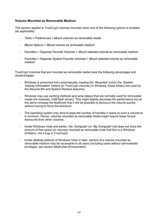 Volume Mounted as Removable Medium

This section applies to TrueCrypt volumes mounted when one of the following options is enabled
(as applicable):

   ·   Tools > Preferences > Mount volumes as removable media

   ·   Mount Options > Mount volume as removable medium

   ·   Favorites > Organize Favorite Volumes > Mount selected volume as removable medium

   ·   Favorites > Organize System Favorite Volumes > Mount selected volume as removable
       medium


TrueCrypt Volumes that are mounted as removable media have the following advantages and
disadvantages:

   ·   Windows is prevented from automatically creating the ‘Recycled’ and/or the ‘System
       Volume Information’ folders on TrueCrypt volumes (in Windows, these folders are used by
       the Recycle Bin and System Restore features).

   ·   Windows may use caching methods and write delays that are normally used for removable
       media (for example, USB flash drives). This might slightly decrease the performance but at
       the same increase the likelihood that it will be possible to dismount the volume quickly
       without having to force the dismount.

   ·   The operating system may tend to keep the number of handles it opens to such a volume to
       a minimum. Hence, volumes mounted as removable media might require fewer forced
       dismounts than other volumes.

   ·   Under Windows Vista and earlier, the ‘Computer’ (or ‘My Computer’) list does not show the
       amount of free space on volumes mounted as removable (note that this is a Windows
       limitation, not a bug in TrueCrypt).

   ·   Under desktop editions of Windows Vista or later, sectors of a volume mounted as
       removable medium may be accessible to all users (including users without administrator
       privileges; see section Multi-User Environment).




                                               102
 