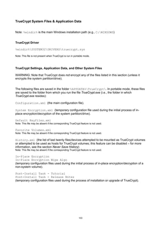 TrueCrypt System Files & Application Data


Note: %windir% is the main Windows installation path (e.g., C:WINDOWS)


TrueCrypt Driver

%windir%SYSTEM32DRIVERStruecrypt.sys

Note: This file is not present when TrueCrypt is run in portable mode.




TrueCrypt Settings, Application Data, and Other System Files

WARNING: Note that TrueCrypt does not encrypt any of the files listed in this section (unless it
encrypts the system partition/drive).


The following files are saved in the folder %APPDATA%TrueCrypt. In portable mode, these files
are saved to the folder from which you run the file TrueCrypt.exe (i.e., the folder in which
TrueCrypt.exe resides):

Configuration.xml (the main configuration file).

System Encryption.xml (temporary configuration file used during the initial process of in-
place encryption/decryption of the system partition/drive).

Default Keyfiles.xml
Note: This file may be absent if the corresponding TrueCrypt feature is not used.

Favorite Volumes.xml
Note: This file may be absent if the corresponding TrueCrypt feature is not used.

History.xml (the list of last twenty files/devices attempted to be mounted as TrueCrypt volumes
or attempted to be used as hosts for TrueCrypt volumes; this feature can be disabled – for more
information, see the section Never Save History)
Note: This file may be absent if the corresponding TrueCrypt feature is not used.

In-Place Encryption
In-Place Encryption Wipe Algo
(temporary configuration files used during the initial process of in-place encryption/decryption of a
non-system volume).

Post-Install Task - Tutorial
Post-Install Task - Release Notes
(temporary configuration files used during the process of installation or upgrade of TrueCrypt).




                                                           103
 
