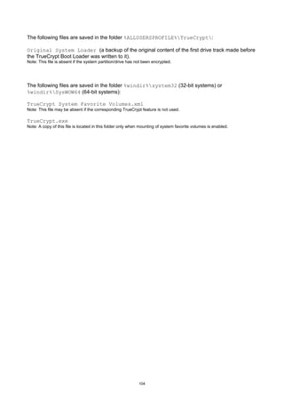 The following files are saved in the folder %ALLUSERSPROFILE%TrueCrypt:

Original System Loader (a backup of the original content of the first drive track made before
the TrueCrypt Boot Loader was written to it).
Note: This file is absent if the system partition/drive has not been encrypted.




The following files are saved in the folder %windir%system32 (32-bit systems) or
%windir%SysWOW64 (64-bit systems):

TrueCrypt System Favorite Volumes.xml
Note: This file may be absent if the corresponding TrueCrypt feature is not used.

TrueCrypt.exe
Note: A copy of this file is located in this folder only when mounting of system favorite volumes is enabled.




                                                             104
 