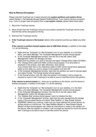 How to Remove Encryption

Please note that TrueCrypt can in-place decrypt only system partitions and system drives
(select System > Permanently Decrypt System Partition/Drive). If you need to remove encryption
(e.g., if you no longer need encryption) from a non-system volume, please follow these steps:

1. Mount the TrueCrypt volume.

2. Move all files from the TrueCrypt volume to any location outside the TrueCrypt volume (note
   that the files will be decrypted on the fly).

3. Dismount the TrueCrypt volume.

4. If the TrueCrypt volume is file-hosted, delete it (the container) just like you delete any other
   file.

   If the volume is partition-hosted (applies also to USB flash drives), in addition to the steps
   1-3, do the following:

       a. Right-click the ‘Computer’ (or ‘My Computer’) icon on your desktop, or in the Start
          Menu, and select Manage. The ‘Computer Management’ window should appear.
       b. In the Computer Management window, from the list on the left, select ‘Disk
          Management’ (within the Storage sub-tree).
       c. Right-click the partition you want to decrypt and select ‘Change Drive Letter and Paths’.
       d. The ‘Change Drive Letter and Paths’ window should appear. If no drive letter is
          displayed in the window, click Add. Otherwise, click Cancel.
          If you clicked Add, then in the ‘Add Drive Letter or Path’ (which should have appeared),
          select a drive letter you want to assign to the partition and click OK.
       e. In the Computer Management window, right-click the partition you want to decrypt again
          and select Format. The Format window should appear.
       f. In the Format window, click OK. After the partition is formatted, it will no longer be
          required to mount it with TrueCrypt to be able to save or load files to/from the partition.

   If the volume is device-hosted (i.e., there are no partitions on the device, and the device is
   entirely encrypted), in addition to the steps 1-3, do the following:

       a. Right-click the ‘Computer’ (or ‘My Computer’) icon on your desktop, or in the Start
          Menu, and select Manage. The ‘Computer Management’ window should appear.
       b. In the Computer Management window, from the list on the left, select ‘Disk
          Management’ (within the Storage sub-tree).
       c. The ‘Initialize Disk’ window should appear. Use it to initialize the disk.
       d. In the ‘Computer Management’ window, right-click the area representing the storage
          space of the encrypted device and select ‘New Partition’ or ‘New Simple Volume’.
       e. WARNING: Before you continue, make sure you have selected the correct device, as
          all files stored on it will be lost. The ‘New Partition Wizard’ or ‘New Simple Volume
          Wizard’ window should appear now; follow its instructions to create a new partition on
          the device. After the partition is created, it will no longer be required to mount the device
          with TrueCrypt to be able to save or load files to/from the device.




                                                 105
 