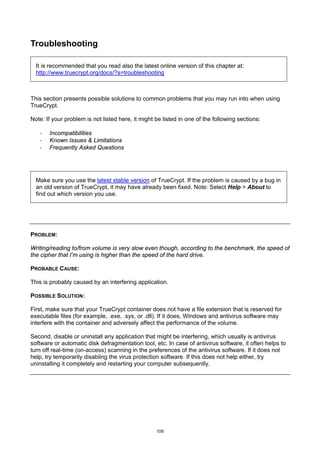Troubleshooting

  It is recommended that you read also the latest online version of this chapter at:
  http://www.truecrypt.org/docs/?s=troubleshooting



This section presents possible solutions to common problems that you may run into when using
TrueCrypt.

Note: If your problem is not listed here, it might be listed in one of the following sections:

   ·   Incompatibilities
   ·   Known Issues & Limitations
   ·   Frequently Asked Questions




  Make sure you use the latest stable version of TrueCrypt. If the problem is caused by a bug in
  an old version of TrueCrypt, it may have already been fixed. Note: Select Help > About to
  find out which version you use.




PROBLEM:

Writing/reading to/from volume is very slow even though, according to the benchmark, the speed of
the cipher that I’m using is higher than the speed of the hard drive.

PROBABLE CAUSE:

This is probably caused by an interfering application.

POSSIBLE SOLUTION:

First, make sure that your TrueCrypt container does not have a file extension that is reserved for
executable files (for example, .exe, .sys, or .dll). If it does, Windows and antivirus software may
interfere with the container and adversely affect the performance of the volume.

Second, disable or uninstall any application that might be interfering, which usually is antivirus
software or automatic disk defragmentation tool, etc. In case of antivirus software, it often helps to
turn off real-time (on-access) scanning in the preferences of the antivirus software. If it does not
help, try temporarily disabling the virus protection software. If this does not help either, try
uninstalling it completely and restarting your computer subsequently.




                                                   109
 