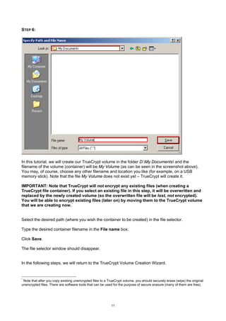 STEP 6:




In this tutorial, we will create our TrueCrypt volume in the folder D:My Documents and the
filename of the volume (container) will be My Volume (as can be seen in the screenshot above).
You may, of course, choose any other filename and location you like (for example, on a USB
memory stick). Note that the file My Volume does not exist yet – TrueCrypt will create it.

IMPORTANT: Note that TrueCrypt will not encrypt any existing files (when creating a
TrueCrypt file container). If you select an existing file in this step, it will be overwritten and
replaced by the newly created volume (so the overwritten file will be lost, not encrypted).
You will be able to encrypt existing files (later on) by moving them to the TrueCrypt volume
that we are creating now. *


Select the desired path (where you wish the container to be created) in the file selector.

Type the desired container filename in the File name box.

Click Save.

The file selector window should disappear.


In the following steps, we will return to the TrueCrypt Volume Creation Wizard.


*
 Note that after you copy existing unencrypted files to a TrueCrypt volume, you should securely erase (wipe) the original
unencrypted files. There are software tools that can be used for the purpose of secure erasure (many of them are free).




                                                           11
 