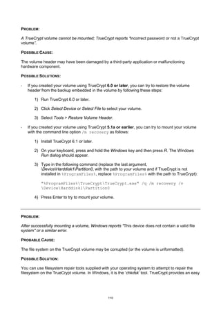 PROBLEM:

A TrueCrypt volume cannot be mounted; TrueCrypt reports “Incorrect password or not a TrueCrypt
volume”.

POSSIBLE CAUSE:

The volume header may have been damaged by a third-party application or malfunctioning
hardware component.

POSSIBLE SOLUTIONS:

·   If you created your volume using TrueCrypt 6.0 or later, you can try to restore the volume
    header from the backup embedded in the volume by following these steps:

       1) Run TrueCrypt 6.0 or later.

       2) Click Select Device or Select File to select your volume.

       3) Select Tools > Restore Volume Header.

·   If you created your volume using TrueCrypt 5.1a or earlier, you can try to mount your volume
    with the command line option /m recovery as follows:

       1) Install TrueCrypt 6.1 or later.

       2) On your keyboard, press and hold the Windows key and then press R. The Windows
          Run dialog should appear.

       3) Type in the following command (replace the last argument,
          DeviceHarddisk1Partition0, with the path to your volume and if TrueCrypt is not
          installed in %ProgramFiles%, replace %ProgramFiles% with the path to TrueCrypt):

           "%ProgramFiles%TrueCryptTrueCrypt.exe" /q /m recovery /v
           DeviceHarddisk1Partition0

       4) Press Enter to try to mount your volume.



PROBLEM:

After successfully mounting a volume, Windows reports "This device does not contain a valid file
system" or a similar error.

PROBABLE CAUSE:

The file system on the TrueCrypt volume may be corrupted (or the volume is unformatted).

POSSIBLE SOLUTION:

You can use filesystem repair tools supplied with your operating system to attempt to repair the
filesystem on the TrueCrypt volume. In Windows, it is the ‘chkdsk’ tool. TrueCrypt provides an easy




                                                110
 