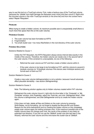 way to use this tool on a TrueCrypt volume: First, make a backup copy of the TrueCrypt volume
(because the ‘chkdsk’ tool might damage the filesystem even more) and then mount it. Right-click
the mounted volume in the main TrueCrypt window (in the drive list) and from the context menu
select ‘Repair Filesystem’.


PROBLEM:

When trying to create a hidden volume, its maximum possible size is unexpectedly small (there is
much more free space than this on the outer volume).

PROBABLE CAUSES:

   1. The outer volume has been formatted as NTFS
   2. Fragmentation
   3. Too small cluster size + too many files/folders in the root directory of the outer volume.

POSSIBLE SOLUTIONS:

Solutions Related to Cause 1:

       Unlike the FAT filesystem, the NTFS filesystem always stores internal data exactly in the
       middle of the volume. Therefore, the hidden volume can reside only in the second half of
       the outer volume. If this constraint is unacceptable, do one of the following:

           ·   Reformat the outer volume as FAT and then create a hidden volume within it.

           ·   If the outer volume is too large to be formatted as FAT, split the volume to several 2-
               terabyte volumes (or 16-terabyte volumes if the device uses 4-kilobyte sectors) and
               format each of them as FAT.

Solution Related to Cause 2:

       Create a new outer volume (defragmentation is not a solution, because it would adversely
       affect plausible deniability – see section Defragmenting).

Solution Related to Cause 3:

       Note: The following solution applies only to hidden volumes created within FAT volumes.

       Defragment the outer volume (mount it, right-click its drive letter in the ‘Computer’ or ‘My
       Computer’ window, click Properties, select the Tools tab, and click ‘Defragment Now’). After
       the volume is defragmented, exit Disk Defragmenter and try to create the hidden volume
       again.

       If this does not help, delete all files and folders on the outer volume by pressing
       Shift+Delete, not by formatting, (do not forget to disable the Recycle Bin and System
       Restore for this drive beforehand) and try creating the hidden volume on this completely
       empty outer volume again (for testing purposes only). If the maximum possible size of the
       hidden volume does not change even now, the cause of the problem is very likely an
       extended root directory. If you did not use the ‘Default’ cluster size (the last step in the
       Wizard), reformat the outer volume and this time leave the cluster size at ‘Default’.




                                                 111
 