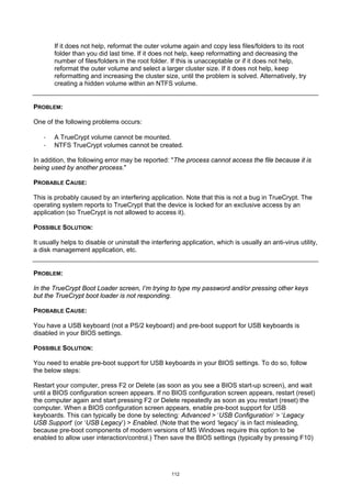 If it does not help, reformat the outer volume again and copy less files/folders to its root
        folder than you did last time. If it does not help, keep reformatting and decreasing the
        number of files/folders in the root folder. If this is unacceptable or if it does not help,
        reformat the outer volume and select a larger cluster size. If it does not help, keep
        reformatting and increasing the cluster size, until the problem is solved. Alternatively, try
        creating a hidden volume within an NTFS volume.


PROBLEM:

One of the following problems occurs:

    ·   A TrueCrypt volume cannot be mounted.
    ·   NTFS TrueCrypt volumes cannot be created.

In addition, the following error may be reported: "The process cannot access the file because it is
being used by another process."

PROBABLE CAUSE:

This is probably caused by an interfering application. Note that this is not a bug in TrueCrypt. The
operating system reports to TrueCrypt that the device is locked for an exclusive access by an
application (so TrueCrypt is not allowed to access it).

POSSIBLE SOLUTION:

It usually helps to disable or uninstall the interfering application, which is usually an anti-virus utility,
a disk management application, etc.


PROBLEM:

In the TrueCrypt Boot Loader screen, I’m trying to type my password and/or pressing other keys
but the TrueCrypt boot loader is not responding.

PROBABLE CAUSE:

You have a USB keyboard (not a PS/2 keyboard) and pre-boot support for USB keyboards is
disabled in your BIOS settings.

POSSIBLE SOLUTION:

You need to enable pre-boot support for USB keyboards in your BIOS settings. To do so, follow
the below steps:

Restart your computer, press F2 or Delete (as soon as you see a BIOS start-up screen), and wait
until a BIOS configuration screen appears. If no BIOS configuration screen appears, restart (reset)
the computer again and start pressing F2 or Delete repeatedly as soon as you restart (reset) the
computer. When a BIOS configuration screen appears, enable pre-boot support for USB
keyboards. This can typically be done by selecting: Advanced > ‘USB Configuration’ > ‘Legacy
USB Support’ (or ‘USB Legacy’) > Enabled. (Note that the word ‘legacy’ is in fact misleading,
because pre-boot components of modern versions of MS Windows require this option to be
enabled to allow user interaction/control.) Then save the BIOS settings (typically by pressing F10)




                                                     112
 
