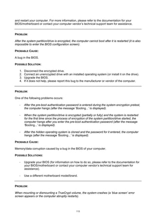 and restart your computer. For more information, please refer to the documentation for your
BIOS/motherboard or contact your computer vendor’s technical support team for assistance.


PROBLEM:

After the system partition/drive is encrypted, the computer cannot boot after it is restarted (it is also
impossible to enter the BIOS configuration screen).

PROBABLE CAUSE:

A bug in the BIOS.

POSSIBLE SOLUTION:

   1.   Disconnect the encrypted drive.
   2.   Connect an unencrypted drive with an installed operating system (or install it on the drive).
   3.   Upgrade the BIOS.
   4.   If it does not help, please report this bug to the manufacturer or vendor of the computer.


PROBLEM:

One of the following problems occurs:

   ·    After the pre-boot authentication password is entered during the system encryption pretest,
        the computer hangs (after the message ‘Booting...’ is displayed).

   ·    When the system partition/drive is encrypted (partially or fully) and the system is restarted
        for the first time since the process of encryption of the system partition/drive started, the
        computer hangs after you enter the pre-boot authentication password (after the message
        ‘Booting...’ is displayed).

   ·    After the hidden operating system is cloned and the password for it entered, the computer
        hangs (after the message ‘Booting...’ is displayed).

PROBABLE CAUSE:

Memory/data corruption caused by a bug in the BIOS of your computer.

POSSIBLE SOLUTIONS:

   ·    Upgrade your BIOS (for information on how to do so, please refer to the documentation for
        your BIOS/motherboard or contact your computer vendor’s technical support team for
        assistance).

   ·    Use a different motherboard model/brand.


PROBLEM:

When mounting or dismounting a TrueCrypt volume, the system crashes (a ‘blue screen’ error
screen appears or the computer abruptly restarts).




                                                   113
 