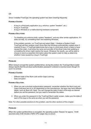 OR

Since I installed TrueCrypt, the operating system has been crashing frequently.

POSSIBLE CAUSES:

     ·   A bug in a third-party application (e.g. antivirus, system "tweaker", etc.)
     ·   A bug in TrueCrypt
     ·   A bug in Windows or a malfunctioning hardware component

POSSIBLE SOLUTIONS:

     ·   Try disabling any antivirus tools, system "tweakers", and any other similar applications. If it
         does not help, try uninstalling them and restarting Windows.

         If the problem persists, run TrueCrypt and select Help > ‘Analyze a System Crash’.
         TrueCrypt will then analyze crash dump files that Windows automatically created when it
         crashed (if any). If TrueCrypt determines that a bug in a third party driver is likely to have
         caused the crash, it will show the name and provider of the driver (note that updating or
         uninstalling the driver might resolve the issue). Whatever the results, you will be able to
         choose to send us essential information about the system crash to help us determine
         whether it was caused by a bug in TrueCrypt.


PROBLEM:

When trying to encrypt the system partition/drive, during the pretest, the TrueCrypt Boot Loader
always reports that the pre-boot authentication password I entered is incorrect (even though I'm
sure it is correct).

POSSIBLE CAUSES:

     ·   Different state of the Num Lock and/or Caps Lock key
     ·   Data corruption

POSSIBLE SOLUTION:

     1. When you set a pre-boot authentication password, remember whether the Num Lock and
        Caps Lock keys are on or off (depending on the manufacturer, the keys may have different
        labels, such as Num LK). Note: You can change the state of each of the keys as desired
        before you set the password, but you need to remember the states.

     2. When you enter the password in the TrueCrypt Boot Loader screen, make sure the state of
        each of the keys is the same as when you set the password.

Note: For other possible solutions to this problem, see the other sections of this chapter.


PROBLEM:

When the system partition/drive is encrypted, the operating system ‘freezes’ for approx. 10-60
seconds every 5-60 minutes (100% CPU usage may co-occur).




                                                    114
 