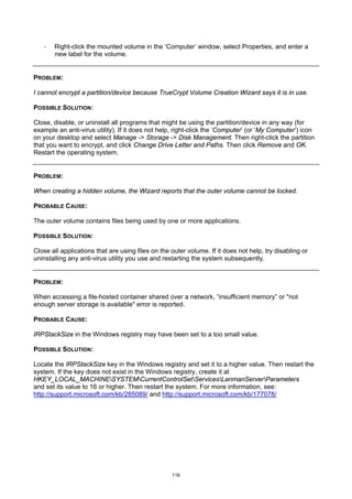 ·   Right-click the mounted volume in the ‘Computer’ window, select Properties, and enter a
       new label for the volume.


PROBLEM:

I cannot encrypt a partition/device because TrueCrypt Volume Creation Wizard says it is in use.

POSSIBLE SOLUTION:

Close, disable, or uninstall all programs that might be using the partition/device in any way (for
example an anti-virus utility). If it does not help, right-click the ‘Computer’ (or ‘My Computer’) icon
on your desktop and select Manage -> Storage -> Disk Management. Then right-click the partition
that you want to encrypt, and click Change Drive Letter and Paths. Then click Remove and OK.
Restart the operating system.


PROBLEM:

When creating a hidden volume, the Wizard reports that the outer volume cannot be locked.

PROBABLE CAUSE:

The outer volume contains files being used by one or more applications.

POSSIBLE SOLUTION:

Close all applications that are using files on the outer volume. If it does not help, try disabling or
uninstalling any anti-virus utility you use and restarting the system subsequently.


PROBLEM:

When accessing a file-hosted container shared over a network, “insufficient memory” or "not
enough server storage is available" error is reported.

PROBABLE CAUSE:

IRPStackSize in the Windows registry may have been set to a too small value.

POSSIBLE SOLUTION:

Locate the IRPStackSize key in the Windows registry and set it to a higher value. Then restart the
system. If the key does not exist in the Windows registry, create it at
HKEY_LOCAL_MACHINESYSTEMCurrentControlSetServicesLanmanServerParameters
and set its value to 16 or higher. Then restart the system. For more information, see:
http://support.microsoft.com/kb/285089/ and http://support.microsoft.com/kb/177078/




                                                   116
 