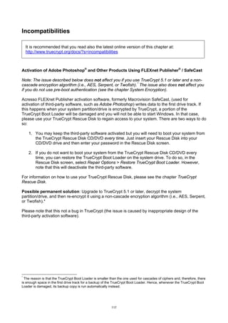 Incompatibilities

  It is recommended that you read also the latest online version of this chapter at:
  http://www.truecrypt.org/docs/?s=incompatibilities



Activation of Adobe Photoshop® and Other Products Using FLEXnet Publisher® / SafeCast

Note: The issue described below does not affect you if you use TrueCrypt 5.1 or later and a non-
cascade encryption algorithm (i.e., AES, Serpent, or Twofish). * The issue also does not affect you
if you do not use pre-boot authentication (see the chapter System Encryption).

Acresso FLEXnet Publisher activation software, formerly Macrovision SafeCast, (used for
activation of third-party software, such as Adobe Photoshop) writes data to the first drive track. If
this happens when your system partition/drive is encrypted by TrueCrypt, a portion of the
TrueCrypt Boot Loader will be damaged and you will not be able to start Windows. In that case,
please use your TrueCrypt Rescue Disk to regain access to your system. There are two ways to do
so:

    1. You may keep the third-party software activated but you will need to boot your system from
       the TrueCrypt Rescue Disk CD/DVD every time. Just insert your Rescue Disk into your
       CD/DVD drive and then enter your password in the Rescue Disk screen.

    2. If you do not want to boot your system from the TrueCrypt Rescue Disk CD/DVD every
       time, you can restore the TrueCrypt Boot Loader on the system drive. To do so, in the
       Rescue Disk screen, select Repair Options > Restore TrueCrypt Boot Loader. However,
       note that this will deactivate the third-party software.

For information on how to use your TrueCrypt Rescue Disk, please see the chapter TrueCrypt
Rescue Disk.

Possible permanent solution: Upgrade to TrueCrypt 5.1 or later, decrypt the system
partition/drive, and then re-encrypt it using a non-cascade encryption algorithm (i.e., AES, Serpent,
or Twofish).*

Please note that this not a bug in TrueCrypt (the issue is caused by inappropriate design of the
third-party activation software).




*
  The reason is that the TrueCrypt Boot Loader is smaller than the one used for cascades of ciphers and, therefore, there
is enough space in the first drive track for a backup of the TrueCrypt Boot Loader. Hence, whenever the TrueCrypt Boot
Loader is damaged, its backup copy is run automatically instead.




                                                           117
 