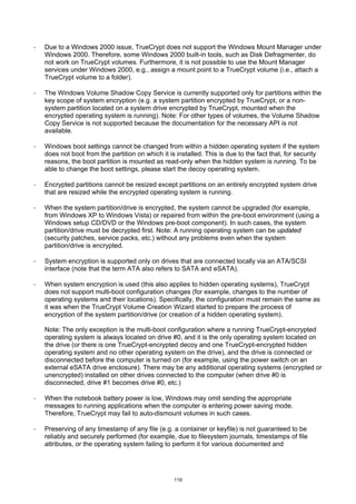 ·   Due to a Windows 2000 issue, TrueCrypt does not support the Windows Mount Manager under
    Windows 2000. Therefore, some Windows 2000 built-in tools, such as Disk Defragmenter, do
    not work on TrueCrypt volumes. Furthermore, it is not possible to use the Mount Manager
    services under Windows 2000, e.g., assign a mount point to a TrueCrypt volume (i.e., attach a
    TrueCrypt volume to a folder).

·   The Windows Volume Shadow Copy Service is currently supported only for partitions within the
    key scope of system encryption (e.g. a system partition encrypted by TrueCrypt, or a non-
    system partition located on a system drive encrypted by TrueCrypt, mounted when the
    encrypted operating system is running). Note: For other types of volumes, the Volume Shadow
    Copy Service is not supported because the documentation for the necessary API is not
    available.

·   Windows boot settings cannot be changed from within a hidden operating system if the system
    does not boot from the partition on which it is installed. This is due to the fact that, for security
    reasons, the boot partition is mounted as read-only when the hidden system is running. To be
    able to change the boot settings, please start the decoy operating system.

·   Encrypted partitions cannot be resized except partitions on an entirely encrypted system drive
    that are resized while the encrypted operating system is running.

·   When the system partition/drive is encrypted, the system cannot be upgraded (for example,
    from Windows XP to Windows Vista) or repaired from within the pre-boot environment (using a
    Windows setup CD/DVD or the Windows pre-boot component). In such cases, the system
    partition/drive must be decrypted first. Note: A running operating system can be updated
    (security patches, service packs, etc.) without any problems even when the system
    partition/drive is encrypted.

·   System encryption is supported only on drives that are connected locally via an ATA/SCSI
    interface (note that the term ATA also refers to SATA and eSATA).

·   When system encryption is used (this also applies to hidden operating systems), TrueCrypt
    does not support multi-boot configuration changes (for example, changes to the number of
    operating systems and their locations). Specifically, the configuration must remain the same as
    it was when the TrueCrypt Volume Creation Wizard started to prepare the process of
    encryption of the system partition/drive (or creation of a hidden operating system).

    Note: The only exception is the multi-boot configuration where a running TrueCrypt-encrypted
    operating system is always located on drive #0, and it is the only operating system located on
    the drive (or there is one TrueCrypt-encrypted decoy and one TrueCrypt-encrypted hidden
    operating system and no other operating system on the drive), and the drive is connected or
    disconnected before the computer is turned on (for example, using the power switch on an
    external eSATA drive enclosure). There may be any additional operating systems (encrypted or
    unencrypted) installed on other drives connected to the computer (when drive #0 is
    disconnected, drive #1 becomes drive #0, etc.)

·   When the notebook battery power is low, Windows may omit sending the appropriate
    messages to running applications when the computer is entering power saving mode.
    Therefore, TrueCrypt may fail to auto-dismount volumes in such cases.

·   Preserving of any timestamp of any file (e.g. a container or keyfile) is not guaranteed to be
    reliably and securely performed (for example, due to filesystem journals, timestamps of file
    attributes, or the operating system failing to perform it for various documented and




                                                   119
 
