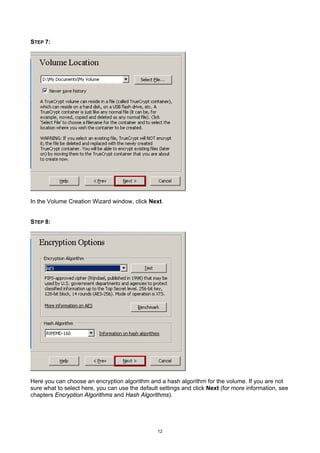 STEP 7:




In the Volume Creation Wizard window, click Next.


STEP 8:




Here you can choose an encryption algorithm and a hash algorithm for the volume. If you are not
sure what to select here, you can use the default settings and click Next (for more information, see
chapters Encryption Algorithms and Hash Algorithms).




                                                 12
 