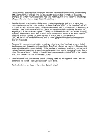 undocumented reasons). Note: When you write to a file-hosted hidden volume, the timestamp
    of the container may change. This can be plausibly explained as having been caused by
    changing the (outer) volume password. Also note that TrueCrypt never preserves timestamps
    of system favorite volumes (regardless of the settings).

·   Special software (e.g., a low-level disk editor) that writes data to a disk drive in a way that
    circumvents drivers in the driver stack of the class ‘DiskDrive’ (GUID of the class is 4D36E967-
    E325-11CE-BFC1-08002BE10318) can write unencrypted data to a non-system drive hosting a
    mounted TrueCrypt volume (‘Partition0’) and to encrypted partitions/drives that are within the
    key scope of active system encryption (TrueCrypt does not encrypt such data written that way).
    Similarly, software that writes data to a disk drive circumventing drivers in the driver stack of
    the class ‘Storage Volume’ (GUID of the class is 71A27CDD-812A-11D0-BEC7-
    08002BE2092F) can write unencrypted data to TrueCrypt partition-hosted volumes (even if
    they are mounted).

·   For security reasons, when a hidden operating system is running, TrueCrypt ensures that all
    local unencrypted filesystems and non-hidden TrueCrypt volumes are read-only. However, this
    does not apply to filesystems on CD/DVD-like media and on custom, atypical, or non-standard
    devices/media (for example, any devices/media whose class is other than the Windows device
    class ‘Storage Volume’ or that do not meet the requirements of this class (GUID of the class is
    71A27CDD-812A-11D0-BEC7-08002BE2092F)).

·   Device-hosted TrueCrypt volumes located on floppy disks are not supported. Note: You can
    still create file-hosted TrueCrypt volumes on floppy disks.

·   Further limitations are listed in the section Security Model.




                                                  120
 