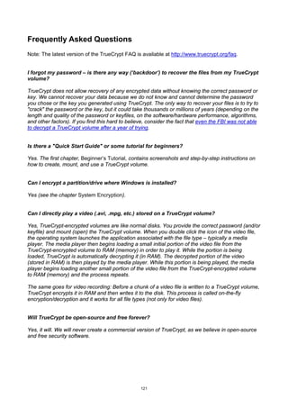 Frequently Asked Questions
Note: The latest version of the TrueCrypt FAQ is available at http://www.truecrypt.org/faq.


I forgot my password – is there any way (‘backdoor’) to recover the files from my TrueCrypt
volume?

TrueCrypt does not allow recovery of any encrypted data without knowing the correct password or
key. We cannot recover your data because we do not know and cannot determine the password
you chose or the key you generated using TrueCrypt. The only way to recover your files is to try to
"crack" the password or the key, but it could take thousands or millions of years (depending on the
length and quality of the password or keyfiles, on the software/hardware performance, algorithms,
and other factors). If you find this hard to believe, consider the fact that even the FBI was not able
to decrypt a TrueCrypt volume after a year of trying.


Is there a "Quick Start Guide" or some tutorial for beginners?

Yes. The first chapter, Beginner’s Tutorial, contains screenshots and step-by-step instructions on
how to create, mount, and use a TrueCrypt volume.


Can I encrypt a partition/drive where Windows is installed?

Yes (see the chapter System Encryption).


Can I directly play a video (.avi, .mpg, etc.) stored on a TrueCrypt volume?

Yes, TrueCrypt-encrypted volumes are like normal disks. You provide the correct password (and/or
keyfile) and mount (open) the TrueCrypt volume. When you double click the icon of the video file,
the operating system launches the application associated with the file type – typically a media
player. The media player then begins loading a small initial portion of the video file from the
TrueCrypt-encrypted volume to RAM (memory) in order to play it. While the portion is being
loaded, TrueCrypt is automatically decrypting it (in RAM). The decrypted portion of the video
(stored in RAM) is then played by the media player. While this portion is being played, the media
player begins loading another small portion of the video file from the TrueCrypt-encrypted volume
to RAM (memory) and the process repeats.

The same goes for video recording: Before a chunk of a video file is written to a TrueCrypt volume,
TrueCrypt encrypts it in RAM and then writes it to the disk. This process is called on-the-fly
encryption/decryption and it works for all file types (not only for video files).


Will TrueCrypt be open-source and free forever?

Yes, it will. We will never create a commercial version of TrueCrypt, as we believe in open-source
and free security software.




                                                  121
 