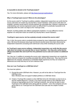 Is it possible to donate to the TrueCrypt project?

Yes. For more information, please visit http://www.truecrypt.org/donations/


Why is TrueCrypt open-source? What are the advantages?

As the source code for TrueCrypt is publicly available, independent researchers can verify that the
source code does not contain any security flaw or secret 'backdoor'. If the source code were not
available, reviewers would need to reverse-engineer the executable files. However, analyzing and
understanding such reverse-engineered code is so difficult that it is practically impossible to do
(especially when the code is as large as the TrueCrypt code).

Remark: A similar problem also affects cryptographic hardware. It is very difficult to reverse-
engineer it to verify that it does not contain any security flaw or secret 'backdoor'.


TrueCrypt is open-source, but has anybody actually reviewed the source code?

Yes. In fact, the source code is constantly being reviewed by many independent researchers and
users. We know this because many bugs and several security issues have been discovered by
independent researchers (including some well-known ones) while reviewing the source code.


As TrueCrypt is open-source software, independent researchers can verify that the source
code does not contain any security flaw or secret ‘backdoor’. Can they also verify that the
official executable files were built from the published source code and contain no additional
code?

Yes, they can. In addition to reviewing the source code, independent researchers can compile the
source code and compare the resulting executable files with the official ones. They may find some
differences (for example, timestamps or embedded digital signatures) but they can analyze the
differences and verify that they do not form malicious code.


How can I use TrueCrypt on a USB flash drive?

You have two options:

   1) Encrypt the entire USB flash drive. However, you will not be able run TrueCrypt from the
      USB flash drive.
      Note: Windows does not support multiple partitions on USB flash drives.

   2) Create a TrueCrypt file container on the USB flash drive (for information on how to do so,
      see the chapter Beginner’s Tutorial). If you leave enough space on the USB flash drive
      (choose an appropriate size for the TrueCrypt container), you will also be able to store
      TrueCrypt on the USB flash drive (along with the container – not in the container) and you
      will be able to run TrueCrypt from the USB flash drive (see also the chapter Portable
      Mode).




                                                 122
 